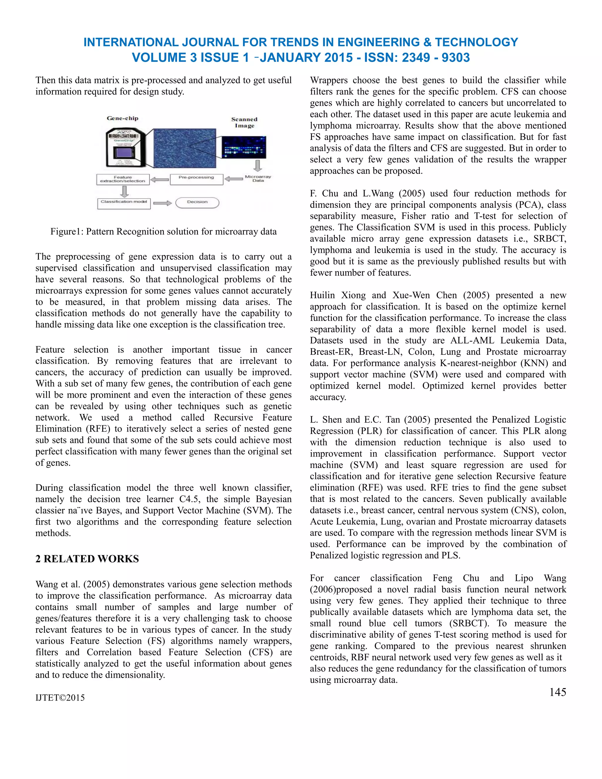 INTERNATIONAL JOURNAL FOR TRENDS IN ENGINEERING & TECHNOLOGY
VOLUME 3 ISSUE 1 –JANUARY 2015 - ISSN: 2349 - 9303
Then this data matrix is pre-processed and analyzed to get useful
information required for design study.
Figure1: Pattern Recognition solution for microarray data
The preprocessing of gene expression data is to carry out a
supervised classification and unsupervised classification may
have several reasons. So that technological problems of the
microarrays expression for some genes values cannot accurately
to be measured, in that problem missing data arises. The
classification methods do not generally have the capability to
handle missing data like one exception is the classification tree.
Feature selection is another important tissue in cancer
classification. By removing features that are irrelevant to
cancers, the accuracy of prediction can usually be improved.
With a sub set of many few genes, the contribution of each gene
will be more prominent and even the interaction of these genes
can be revealed by using other techniques such as genetic
network. We used a method called Recursive Feature
Elimination (RFE) to iteratively select a series of nested gene
sub sets and found that some of the sub sets could achieve most
perfect classification with many fewer genes than the original set
of genes.
During classification model the three well known classifier,
namely the decision tree learner C4.5, the simple Bayesian
classier na¨ıve Bayes, and Support Vector Machine (SVM). The
ﬁrst two algorithms and the corresponding feature selection
methods.
2 RELATED WORKS
Wang et al. (2005) demonstrates various gene selection methods
to improve the classification performance. As microarray data
contains small number of samples and large number of
genes/features therefore it is a very challenging task to choose
relevant features to be in various types of cancer. In the study
various Feature Selection (FS) algorithms namely wrappers,
filters and Correlation based Feature Selection (CFS) are
statistically analyzed to get the useful information about genes
and to reduce the dimensionality.
IJTET©2015
Wrappers choose the best genes to build the classifier while
filters rank the genes for the specific problem. CFS can choose
genes which are highly correlated to cancers but uncorrelated to
each other. The dataset used in this paper are acute leukemia and
lymphoma microarray. Results show that the above mentioned
FS approaches have same impact on classification. But for fast
analysis of data the filters and CFS are suggested. But in order to
select a very few genes validation of the results the wrapper
approaches can be proposed.
F. Chu and L.Wang (2005) used four reduction methods for
dimension they are principal components analysis (PCA), class
separability measure, Fisher ratio and T-test for selection of
genes. The Classification SVM is used in this process. Publicly
available micro array gene expression datasets i.e., SRBCT,
lymphoma and leukemia is used in the study. The accuracy is
good but it is same as the previously published results but with
fewer number of features.
Huilin Xiong and Xue-Wen Chen (2005) presented a new
approach for classification. It is based on the optimize kernel
function for the classification performance. To increase the class
separability of data a more flexible kernel model is used.
Datasets used in the study are ALL-AML Leukemia Data,
Breast-ER, Breast-LN, Colon, Lung and Prostate microarray
data. For performance analysis K-nearest-neighbor (KNN) and
support vector machine (SVM) were used and compared with
optimized kernel model. Optimized kernel provides better
accuracy.
L. Shen and E.C. Tan (2005) presented the Penalized Logistic
Regression (PLR) for classification of cancer. This PLR along
with the dimension reduction technique is also used to
improvement in classification performance. Support vector
machine (SVM) and least square regression are used for
classification and for iterative gene selection Recursive feature
elimination (RFE) was used. RFE tries to find the gene subset
that is most related to the cancers. Seven publically available
datasets i.e., breast cancer, central nervous system (CNS), colon,
Acute Leukemia, Lung, ovarian and Prostate microarray datasets
are used. To compare with the regression methods linear SVM is
used. Performance can be improved by the combination of
Penalized logistic regression and PLS.
For cancer classification Feng Chu and Lipo Wang
(2006)proposed a novel radial basis function neural network
using very few genes. They applied their technique to three
publically available datasets which are lymphoma data set, the
small round blue cell tumors (SRBCT). To measure the
discriminative ability of genes T-test scoring method is used for
gene ranking. Compared to the previous nearest shrunken
centroids, RBF neural network used very few genes as well as it
also reduces the gene redundancy for the classification of tumors
using microarray data.
145
 
