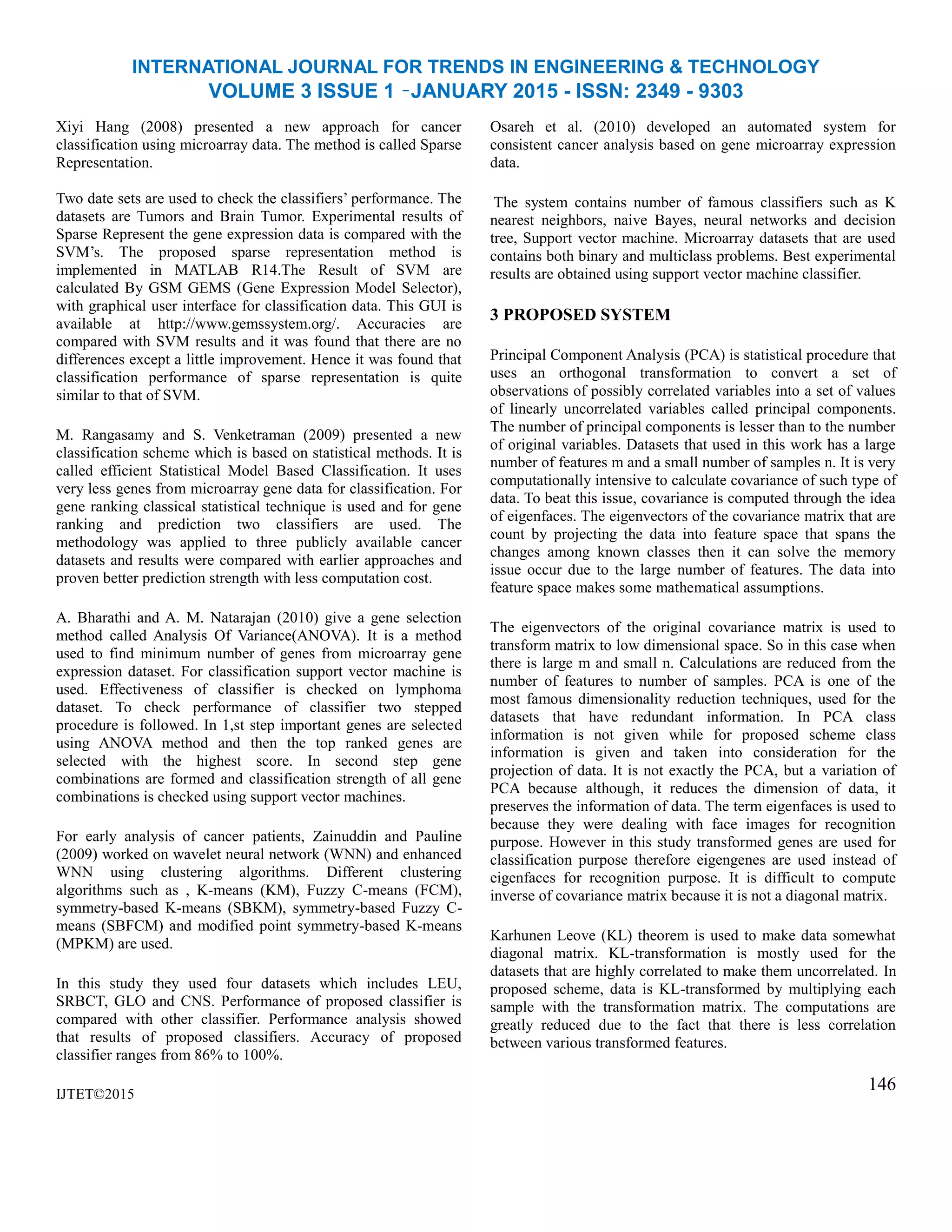 INTERNATIONAL JOURNAL FOR TRENDS IN ENGINEERING & TECHNOLOGY
VOLUME 3 ISSUE 1 –JANUARY 2015 - ISSN: 2349 - 9303
Xiyi Hang (2008) presented a new approach for cancer
classification using microarray data. The method is called Sparse
Representation.
Two date sets are used to check the classifiers’ performance. The
datasets are Tumors and Brain Tumor. Experimental results of
Sparse Represent the gene expression data is compared with the
SVM’s. The proposed sparse representation method is
implemented in MATLAB R14.The Result of SVM are
calculated By GSM GEMS (Gene Expression Model Selector),
with graphical user interface for classification data. This GUI is
available at http://www.gemssystem.org/. Accuracies are
compared with SVM results and it was found that there are no
differences except a little improvement. Hence it was found that
classification performance of sparse representation is quite
similar to that of SVM.
M. Rangasamy and S. Venketraman (2009) presented a new
classification scheme which is based on statistical methods. It is
called efficient Statistical Model Based Classification. It uses
very less genes from microarray gene data for classification. For
gene ranking classical statistical technique is used and for gene
ranking and prediction two classifiers are used. The
methodology was applied to three publicly available cancer
datasets and results were compared with earlier approaches and
proven better prediction strength with less computation cost.
A. Bharathi and A. M. Natarajan (2010) give a gene selection
method called Analysis Of Variance(ANOVA). It is a method
used to find minimum number of genes from microarray gene
expression dataset. For classification support vector machine is
used. Effectiveness of classifier is checked on lymphoma
dataset. To check performance of classifier two stepped
procedure is followed. In 1,st step important genes are selected
using ANOVA method and then the top ranked genes are
selected with the highest score. In second step gene
combinations are formed and classification strength of all gene
combinations is checked using support vector machines.
For early analysis of cancer patients, Zainuddin and Pauline
(2009) worked on wavelet neural network (WNN) and enhanced
WNN using clustering algorithms. Different clustering
algorithms such as , K-means (KM), Fuzzy C-means (FCM),
symmetry-based K-means (SBKM), symmetry-based Fuzzy C-
means (SBFCM) and modified point symmetry-based K-means
(MPKM) are used.
In this study they used four datasets which includes LEU,
SRBCT, GLO and CNS. Performance of proposed classifier is
compared with other classifier. Performance analysis showed
that results of proposed classifiers. Accuracy of proposed
classifier ranges from 86% to 100%.
IJTET©2015
Osareh et al. (2010) developed an automated system for
consistent cancer analysis based on gene microarray expression
data.
The system contains number of famous classifiers such as K
nearest neighbors, naive Bayes, neural networks and decision
tree, Support vector machine. Microarray datasets that are used
contains both binary and multiclass problems. Best experimental
results are obtained using support vector machine classifier.
3 PROPOSED SYSTEM
Principal Component Analysis (PCA) is statistical procedure that
uses an orthogonal transformation to convert a set of
observations of possibly correlated variables into a set of values
of linearly uncorrelated variables called principal components.
The number of principal components is lesser than to the number
of original variables. Datasets that used in this work has a large
number of features m and a small number of samples n. It is very
computationally intensive to calculate covariance of such type of
data. To beat this issue, covariance is computed through the idea
of eigenfaces. The eigenvectors of the covariance matrix that are
count by projecting the data into feature space that spans the
changes among known classes then it can solve the memory
issue occur due to the large number of features. The data into
feature space makes some mathematical assumptions.
The eigenvectors of the original covariance matrix is used to
transform matrix to low dimensional space. So in this case when
there is large m and small n. Calculations are reduced from the
number of features to number of samples. PCA is one of the
most famous dimensionality reduction techniques, used for the
datasets that have redundant information. In PCA class
information is not given while for proposed scheme class
information is given and taken into consideration for the
projection of data. It is not exactly the PCA, but a variation of
PCA because although, it reduces the dimension of data, it
preserves the information of data. The term eigenfaces is used to
because they were dealing with face images for recognition
purpose. However in this study transformed genes are used for
classification purpose therefore eigengenes are used instead of
eigenfaces for recognition purpose. It is difficult to compute
inverse of covariance matrix because it is not a diagonal matrix.
Karhunen Leove (KL) theorem is used to make data somewhat
diagonal matrix. KL-transformation is mostly used for the
datasets that are highly correlated to make them uncorrelated. In
proposed scheme, data is KL-transformed by multiplying each
sample with the transformation matrix. The computations are
greatly reduced due to the fact that there is less correlation
between various transformed features.
146
 