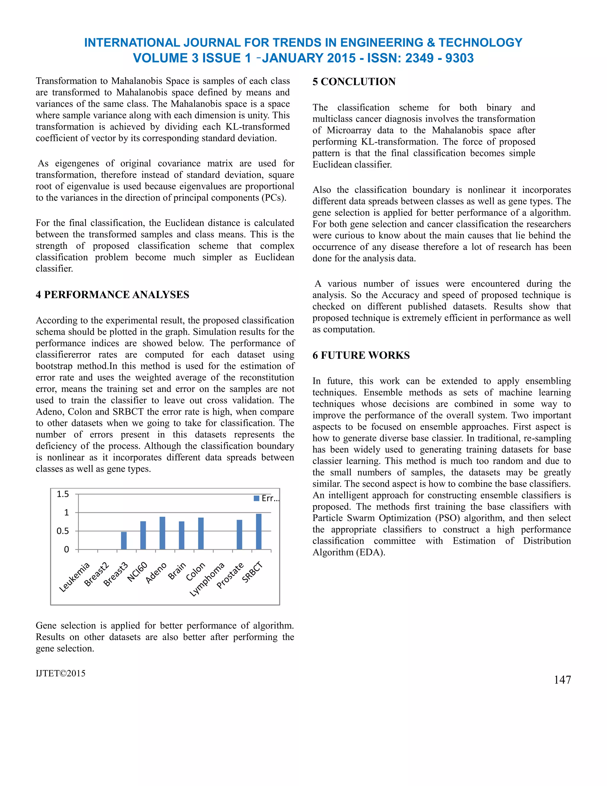 INTERNATIONAL JOURNAL FOR TRENDS IN ENGINEERING & TECHNOLOGY
VOLUME 3 ISSUE 1 –JANUARY 2015 - ISSN: 2349 - 9303
Transformation to Mahalanobis Space is samples of each class
are transformed to Mahalanobis space defined by means and
variances of the same class. The Mahalanobis space is a space
where sample variance along with each dimension is unity. This
transformation is achieved by dividing each KL-transformed
coefficient of vector by its corresponding standard deviation.
As eigengenes of original covariance matrix are used for
transformation, therefore instead of standard deviation, square
root of eigenvalue is used because eigenvalues are proportional
to the variances in the direction of principal components (PCs).
For the final classification, the Euclidean distance is calculated
between the transformed samples and class means. This is the
strength of proposed classification scheme that complex
classification problem become much simpler as Euclidean
classifier.
4 PERFORMANCE ANALYSES
According to the experimental result, the proposed classification
schema should be plotted in the graph. Simulation results for the
performance indices are showed below. The performance of
classifiererror rates are computed for each dataset using
bootstrap method.In this method is used for the estimation of
error rate and uses the weighted average of the reconstitution
error, means the training set and error on the samples are not
used to train the classifier to leave out cross validation. The
Adeno, Colon and SRBCT the error rate is high, when compare
to other datasets when we going to take for classification. The
number of errors present in this datasets represents the
deficiency of the process. Although the classification boundary
is nonlinear as it incorporates different data spreads between
classes as well as gene types.
Gene selection is applied for better performance of algorithm.
Results on other datasets are also better after performing the
gene selection.
IJTET©2015
5 CONCLUTION
The classification scheme for both binary and
multiclass cancer diagnosis involves the transformation
of Microarray data to the Mahalanobis space after
performing KL-transformation. The force of proposed
pattern is that the final classification becomes simple
Euclidean classifier.
Also the classification boundary is nonlinear it incorporates
different data spreads between classes as well as gene types. The
gene selection is applied for better performance of a algorithm.
For both gene selection and cancer classification the researchers
were curious to know about the main causes that lie behind the
occurrence of any disease therefore a lot of research has been
done for the analysis data.
A various number of issues were encountered during the
analysis. So the Accuracy and speed of proposed technique is
checked on different published datasets. Results show that
proposed technique is extremely efficient in performance as well
as computation.
6 FUTURE WORKS
In future, this work can be extended to apply ensembling
techniques. Ensemble methods as sets of machine learning
techniques whose decisions are combined in some way to
improve the performance of the overall system. Two important
aspects to be focused on ensemble approaches. First aspect is
how to generate diverse base classier. In traditional, re-sampling
has been widely used to generating training datasets for base
classier learning. This method is much too random and due to
the small numbers of samples, the datasets may be greatly
similar. The second aspect is how to combine the base classiﬁers.
An intelligent approach for constructing ensemble classiﬁers is
proposed. The methods ﬁrst training the base classiﬁers with
Particle Swarm Optimization (PSO) algorithm, and then select
the appropriate classiﬁers to construct a high performance
classiﬁcation committee with Estimation of Distribution
Algorithm (EDA).
147
0
0.5
1
1.5 Err…
 