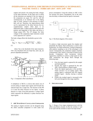 INTERNATIONAL JOURNAL FOR TRENDS IN ENGINEERING & TECHNOLOGY,
VOLUME 3 ISSUE 2 – FEBRUARY 2015 – ISSN: 2349 – 9303
IJTET©2015 24
outputs and cancels it by tuning the body voltages
of the input transistors. In the ideal case in which
all the transistors are matched, if the two inputs of
the comparator are equal, Vo+ and Vo- will fall
simultaneously at an identical rate at the falling
edge of clock, whereas in the presence of offset,
they will not. Therefore, the input-referred offset
can be represented by the delay between the two
complementary outputs when there is no
differential input. A phase detector (PD) detects the
polarity and magnitude of this delay and drives a
charge pump (CP). The CP changes the body
voltages of the comparator input transistors stored
in the capacitors Cb+ and Cb-.
The body voltage affects the threshold as given in the
(1) as
(1)
where Vtp is the threshold of the input transistor,
Vt0 is the threshold with zero body bias, and γ, f are
process dependent parameters.
Fig. 1. Comparator offset cancellation
A multiplexer or MUX is a device that selects one of
several analog or digital input signals and forwards the
selected input into a single line. The function of the PD
is to sense the delay between its two inputs. A phase
detector is a logic circuit that generates a voltage signal
which represents the difference in phase between two
input signals.
3 ADC WITH OFFSET CANCELLATION COMPARATOR
The analog to digital converter can be designed using
the offset cancelled comparator to work under low
power consumption. Using this scheme in ADC it does
not increase the power consumption, but at the same
time the delay is reduced and the speed is increased.
Fig. 2. The block diagram of the system
To achieve a high conversion speed, the simplest and
potentially the fastest, flash architecture is used in this
architecture. In a flash architecture, clocked comparators
offer polarity sampling as one of the advantage to the
circuit. Consequently, the comparator outputs constitute
a thermometer code, which is converted to binary by the
decoder. Comparators often incorporate clocked
regenerative amplifiers to achieve a high speed. In this
ADC architecture the design flows through the
following steps.
1. First, the input signal is captured by the sample
and hold amplifier.
2. Second, this signal is quantized by the sub-
ADC, which produces a digital output.
3. Third, this digital signal goes to the sub-DAC
which converts it to an analog signal. This
analog signal is subtracted from the original
sampled signal - thereby, leaving a residual
signal.
4. Fourth, this residual signal is increased to the
full scale through the inter-stage amplifier.
4 IMPLEMENTATION
Fig. 3. Design of two stage comparatorcircuit with the
offset cancellation circuitry. In this the switches s1 and
s2 are open and the switches s3 and s4 are kept closed.
 