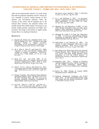 INTERNATIONAL JOURNAL FOR TRENDS IN ENGINEERING & TECHNOLOGY,
VOLUME 3 ISSUE 2 – FEBRUARY 2015 – ISSN: 2349 – 9303
IJTET©2015 26
offset can be proportionally reduced. It is worth noting
that both the proposed comparator and OC scheme are
very amenable to process scaling because of their
dynamic and time-domain operation. While the
accuracy of the circuit will be degraded due to the
reduced drain resistance, the proposed scheme will
actually benefit from smaller feature size because it can
provide smaller parasitic capacitance and higher time
resolution. The design is also tolerant to supply scaling
because there is no stacking of transistors.
REFERENCES
[1] Hamed S.M., Khalil A.H., Abdelhalim M.B., Amer
H.H. & Madian A.H., 2011, ―Testing of one stage
Pipelined Analog to Digital converter,‖
Proceedings of the International Conference on
Computer Engineering & Systems, Cairo, Egypt.
[2] He J., Zhan S., Chen D., and Geiger R.L., 2009,
―Analyses of static and dynamic random offset
voltages in dynamic comparators,” IEEETrans.
Circuits Syst. I, Reg. Papers, vol. 56, no. 5, pp.
911–919.
[3] Hong H.C. and Lee G.M., 2007, ―A 65-
fJ/conversion-step 0.9-V 200-kS/s rail-to-rail 8-bit
successive approximation ADC,‖ IEEE J. Solid-
StateCircuits, vol. 42, no. 10, pp. 2161–2168,.
[4] Jung Y., Lee S., Chae J., and Temes G.C., 2011,
―Low-power and low-offset comparator using latch
load,” IEEE Electron. Lett., vol. 47, no. 3, pp. 167–
168.
[5] Kentaro Yoshioka, Akira Shikata, Ryota Sekimoto
and Hiroki Ishikuro, 2014, ―An 8bit 0.3-0.8 V 0.2-
40 MS/s 2-bit/Step SAR ADC with successively
activated threshold configuring comparators in
40nm CMOS‖, IEEE Trans. On VLSI.
[6] Lee S.K. , Park S.J. , Park H.J. , and Sim J.Y. ,
2011, ―A 21 fJ/conversion step 100 KS /s 10-bit
ADC with a low-noise time-domain comparator for
low-power sensor interface,‖ IEEE J. Solid-State
Circuits, vol. 46, no. 3, pp. 651–659.
[7] Lu J. and Holleman J., 2012, ―A low-power
dynamic comparator with time domain bulk-driven
offset cancellation,‖ in Proc. IEEE Int. Symp.
Circuits Syst., pp. 2493–2496.
[8] Miyahara M. and Matsuzawa A.,2009, ―A low-
offset latched comparator using zero-static power
dynamic offset cancellation technique,‖ in Proc.
IEEE Asian Solid State Conf., pp. 233–236.
[9] Miyahara M., Asada Y., D. Paik, and Matsuzawa
A., 2008, ―A low-noise self-calibrating dynamic
comparator for high-speed ADCs,‖ in Proc. IEEE
Asian Solid State Conf., pp. 269–272.
[10] Nikoozadeh S. and Murmann B., 2006, ―An
analysis of latch comparator offset due to load
capacitor mismatch,” IEEE Trans. Circuits Syst.
II,Exp. Briefs, vol. 53, no. 12, pp. 1398–1402.
[11] Raja Mohd. Noor Hafizi Raja Daud and Labonnah
Farzana Rahman, 2012, ―Design and Analysis of
Low Power and High Speed Dynamic Latch
comparator in 0.18 um CMOS process‖, in
International Journal of Information Engineering,
Vol. 2, No. 6.
[12] Rajendran D.B., 2011, ―Design of Pipelined
Analog-to-Digital Converter with SI Technique in
65 nm CMOS Technology,‖ Master Thesis,
Department of Electrical Engineering, Linköping,
Sweden.
[13] Razavi B., 2000, ―Design of Analog CMOS
Integrated Circuits‖, McGraw Hill.
[14] Taehwan, Hariprasath Venkatram and Un-Ku
Moon, 2014, ―A time-based pipelined ADC using
both voltage and time domain information,‖ IEEE
J. Solid-State Circuits, vol. 49.
 