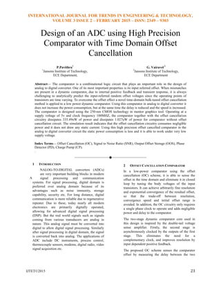 INTERNATIONAL JOURNAL FOR TRENDS IN ENGINEERING & TECHNOLOGY,
VOLUME 3 ISSUE 2 – FEBRUARY 2015 – ISSN: 2349 – 9303
IJTET©2015 23
Design of an ADC using High Precision
Comparator with Time Domain Offset
Cancellation
P.Pavithra1
1
Jansons Institute of Technology,
ECE Department,
G. Vairavel 2
2
Jansons Institute of Technology,
ECE Department
Abstract— The comparator is a combinational logic circuit that plays an important role in the design of
analog to digital converter. One of its most important properties is its input referred offset. When mismatches
are present in a dynamic comparator, due to internal positive feedback and transient response, it is always
challenging to analytically predict the input-referred random offset voltages since the operating points of
transistors are time varying. To overcome the offset effect a novel time-domain bulk-tuned offset cancellation
method is applied to a low power dynamic comparator. Using this comparator in analog to digital converter it
does not increase the power consumption, but at the same time the delay is reduced and the speed is increased.
The comparator is designed using the 250-nm CMOS technology in mentor graphics tool. Operating at a
supply voltage of 5v and clock frequency 100MHZ, the comparator together with the offset cancellation
circuitry dissipates 335.49nW of power and dissipates 1.027uW of power for comparator without offset
cancellation circuit. The simulation result indicates that the offset cancellation circuitry consumes negligible
power and it does not draw any static current. Using this high precision offset cancelled comparator in the
analog to digital converter circuit the static power consumption is less and it is able to work under very low
supply voltage.
Index Terms— Offset Cancellation (OC), Signal to Noise Ratio (SNR), Output Offset Storage (OOS), Phase
Detector (PD), Charge Pump (CP).
.
————————————————————
1 INTRODUCTION
NALOG-TO-DIGITAL converters (ADCs)
are very important building blocks in modern
signal processing and communication
systems. For signal processing, digital domain is
preferred over analog domain because of its
advantages such as noise immunity, storage
capability, security etc. For long distance, digital
communication is more reliable due to regenerative
repeater. Due to these, today nearly all modern
electronics are primarily digitally operated,
allowing for advanced digital signal processing
(DSP). But the real world signals such as signals
coming from various transducers are analog in
nature. This analog signal must be converted into
digital to allow digital signal processing. Similarly
after signal processing in digital domain, the signal
is converted back into analog. The applications of
ADC include DC instruments, process control,
thermocouple sensors, modems, digital radio, video
signal acquisition etc.
2 OFFSET CANCELLATION COMPARATOR
In a low-power comparator using the offset
cancellation (OC) scheme, it is able to sense the
offset in the time domain and eliminate it in closed
loop by tuning the body voltages of the input
transistors. It can achieve arbitrarily fine resolution
and exponential convergence of the residual offset,
so that the trade-off between resolution,
convergence speed and initial offset range is
avoided. In addition, the OC circuitry only requires
a single phase clock to operate and adds negligible
power and delay to the comparator.
The two-stage dynamic comparator core used in
this design is inspired by the double-tail voltage
sense amplifier. Firstly, the second stage is
asynchronously clocked by the outputs of the first
stage. This eliminates the need for a
complementary clock, and improves resolution by
input dependent positive feedback.
The proposed OC scheme senses the comparator
offset by measuring the delay between the two
A
 
