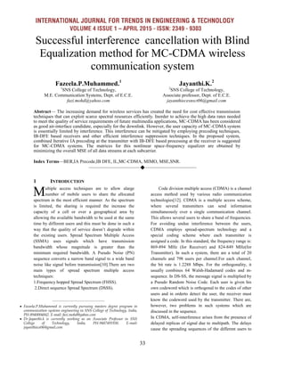 INTERNATIONAL JOURNAL FOR TRENDS IN ENGINEERING & TECHNOLOGY
VOLUME 4 ISSUE 1 – APRIL 2015 - ISSN: 2349 - 9303
33
Successful interference cancellation with Blind
Equalization method for MC-CDMA wireless
communication system
Fazeela.P.Muhammed.1
1
SNS College of Technology,
M.E. Communication Systems, Dept. of E.C.E.
fazi.mohd@yahoo.com
Jayanthi.K.2
2
SNS College of Technology,
Associate professor, Dept. of E.C.E.
jayanthiecesnsct06@gmail.com
Abstract— The increasing demand for wireless services has created the need for cost effective transmission
techniques that can exploit scarce spectral resources efficiently. Inorder to achieve the high data rates needed
to meet the quality of service requirements of future multimedia applications, MC-CDMA has been considered
as good air-interface candidate, especially for the downlink. However, the user capacity of MC-CDMA system
is essentially limited by interference. This interference can be mitigated by employing precoding techniques,
IB-DFE based receivers and other efficient interference suppression techniques. In the proposed system,
combined Iterative IA precoding at the transmitter with IB-DFE based processing at the receiver is suggested
for MC-CDMA systems. The matrices for this nonlinear space-frequency equalizer are obtained by
minimizing the overall MSE of all data streams at each subcarrier.
Index Terms—BER,IA Precode,IB DFE, IL,MC-CDMA, MIMO, MSE,SNR.
————————————————————
1 INTRODUCTION
ultiple access techniques are to allow alarge
number of mobile users to share the allocated
spectrum in the most efficient manner. As the spectrum
is limited, the sharing is required the increase the
capacity of a cell or over a geographical area by
allowing the available bandwidth to be used at the same
time by different users and this must be done in such a
way that the quality of service doesn’t degrade within
the existing users. Spread Spectrum Multiple Access
(SSMA) uses signals which have transmission
bandwidth whose magnitude is greater than the
minimum required bandwidth. A Pseudo Noise (PN)
sequence converts a narrow band signal to a wide band
noise like signal before transmission[10].There are two
main types of spread spectrum multiple access
techniques:
1.Frequency hopped Spread Spectrum (FHSS).
2.Direct sequence Spread Spectrum (DSSS).
Code division multiple access (CDMA) is a channel
access method used by various radio communication
technologies[12]. CDMA is a multiple access scheme,
where several transmitters can send information
simultaneously over a single communication channel.
This allows several users to share a band of frequencies.
For avoiding undue interference between the users,
CDMA employs spread-spectrum technology and a
special coding scheme where each transmitter is
assigned a code. In this standard, the frequency range is:
869-894 MHz (for Receiver) and 824-849 MHz(for
Transmitter). In such a system, there are a total of 20
channels and 798 users per channel.For each channel,
the bit rate is 1.2288 Mbps. For the orthogonality, it
usually combines 64 Walsh-Hadamard codes and m-
sequence. In DS-SS, the message signal is multiplied by
a Pseudo Random Noise Code. Each user is given his
own codeword which is orthogonal to the codes of other
users and in orderto detect the user, the receiver must
know the codeword used by the transmitter. There are,
however, two problems in such systems which are
discussed in the sequence.
In CDMA, self-interference arises from the presence of
delayed replicas of signal due to multipath. The delays
cause the spreading sequences of the different users to
M
————————————————
 Fazeela.P.Muhammed is currently pursuing masters degree program in
communication systems engineering in SNS College of Technology, India,
PH-8940004842. E-mail: fazi.mohd@yahoo.com
 Dr.Jayanthi.k is currently working as an Associate Professor in SNS
College of Technology, India, PH-9487491930. E-mail:
jayanthiece06@gmail.com
 