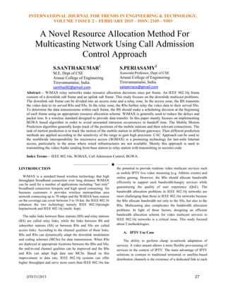 INTERNATIONAL JOURNAL FOR TRENDS IN ENGINEERING & TECHNOLOGY,
VOLUME 3 ISSUE 2 – FEBRUARY 2015 – ISSN: 2349 – 9303
IJTET©2015 27
A Novel Resource Allocation Method For
Multicasting Network Using Call Admission
Control Approach
S.SANTHAKUMAR1
M.E, Dept of CSE
Arunai College of Engineering
Tiruvannamalai, India.
santhas92@gmail.com
S.PERIASAMY2
Associate Professor, Dept of CSE
Arunai College of Engineering
Tiruvannamalai, India.
sanperiace@gmail.com
Abstract— WiMAX relay networks make resource allocation decisions once per frame. An IEEE 802.16j frame
consists of a downlink sub frame and an uplink sub frame. This study focuses on the downlink multicast problems.
The downlink sub frame can be divided into an access zone and a relay zone. In the access zone, the BS transmits
the video data to its served RSs and SSs. In the relay zone, the RSs further relay the video data to their served SSs.
To determine the data transmissions within each frame, the BS should make a scheduling decision at the beginning
of each frame using an appropriate resource allocation scheme. WiMAX is generally used to reduce the delays and
packet loss. It a wireless standard designed to provide data transfer. In this paper mainly focuses on implementing
BGWA based algorithm in order to avoid unwanted intrusion occurrences in handoff time. The Mobile Motion
Prediction algorithm generally keeps track of the positions of the mobile stations and their relevant connections. The
task of motion prediction is to track the motion of the mobile station in different gateways. Then different prediction
methods are applied according to the sensitivity of the range to gain high precision. CAC Approach can be used to
the worldwide interoperability for microwave access (WiMAX) is a promising technology for last-mile Internet
access, particularly in the areas where wired infrastructures are not available. Mainly this approach is used to
transmitting the video/Audio sending from base station to relay station with transmitting or secretes code.
Index Terms— IEEE 802.16e, WiMAX, Call Admission Control, BGWA.
——————————  ——————————
I.INTRODUCTION
WiMAX is a standard based wireless technology that high
throughput broadband connection over long distance WiMAX
can be used for a number of applications including ―last mile‖
broadband connection hotspots and high speed connecting for
business customers it provides wireless metropolitan area
network connecting up to 70 mbps and the WiMAX base station
on the coverage can cover between 5 to 10 km. the IEEE 802.16
enhances the two technology namely IEEE 802.16j(single
hop)network and IEEE 802.16j (multi hop).
The radio links between Base stations (BS) and relay stations
(RS) are called relay links, while the links between BS and
subscriber stations (SS) or between RSs and SSs are called
access links. According to the channel qualities of these links,
BSs and RSs can dynamically adapt the downlink modulation
and coding schemes (MCSs) for data transmission. When RSs
are deployed at appropriate locations between the BSs and SSs,
the end-to-end channel qualities can be improved and the BSs
and RSs can adapt high data rate MCSs. Based on this
improvement in data rate, IEEE 802.16j systems can offer
higher throughput and serve more users than IEEE 802.16e has
the potential to provide realtime video multicast services such
as mobile IPTV live video streaming (e.g. Athletic events) and
online gaming. However, the BSs should allocate bandwidth
efficiently to support such bandwidth-hungry services while
guaranteeing the quality of user experience (QoE). The
bandwidth allocation problems in IEEE 802.16j networks are
more challenging than those in IEEE 802.16e networks because
the BSs allocate bandwidth not only to the SSs, but also to the
RSs. Multicasting also complicates the bandwidth allocation
problems. In light of these factors, designing an efficient
bandwidth allocation scheme for video multicast services in
IEEE 802.16j networks is a critical issue. This study focused
about 2 methodologies.
A. IPTV Use Case
The ability to perform cheap in-network adaptation of
services. A video stream allows a more flexible provisioning of
services in the context of IPTV. The main advantage of IPTV
solutions in contrast to traditional terrestrial or satellite-based
distribution channels is the existence of a dedicated link to each
 