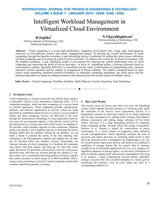 INTERNATIONAL JOURNAL FOR TRENDS IN ENGINEERING & TECHNOLOGY
VOLUME 3 ISSUE 1 –JANUARY 2015 - ISSN: 2349 - 9303
Intelligent Workload Management in
Virtualized Cloud Environment
R.Sujitha1
1
SriGuru Institute of Technology, CSE,
Sujitharaju4@gmail.com
N.VijayaRaghavan2
2
SriGuru Institute of Technology, CSE
nvijayms@gmail.com
Abstract— Cloud computing is a rising high performance computing environment with a huge scale, heterogeneous
collection of self-sufficient systems and elastic computational design. To develop the overall performance of cloud
computing, through the deadline constraint, a task scheduling replica is traditional for falling the system power utilization
of cloud computing and recovering the yield of service providers. To improve the overall act of cloud environment, with
the deadline constraint, a task scheduling model is conventional for reducing the system performance time of cloud
computing and improving the profit of service providers. In favor of scheduling replica, a solving technique based on
multi-objective genetic algorithm (MO-GA) is considered and the study is determined on programming rules, intersect
operators, mixture operators and the scheme of arrangement of Pareto solutions. The model is designed based on open
source cloud computing simulation platform CloudSim, to obtainable scheduling algorithms, the result shows that the
proposed algorithm can obtain an enhanced solution, thus balancing the load for the concert of multiple objects.
Index Terms— Cloud Computing, CloudSim, Deadline, Multi-Objective Genetic Algorithm, Task Scheduling.
.
——————————  ——————————
1 INTRODUCTION
IJTET©2015
2 RELATED WORK
The resource stress for diverse jobs alters over time. Job scheduling
system, which capably allocates resources to necessary tasks under
the restriction of the Service Level Agreements (SLAs), is a
fundamental concern in achieving soaring act in cloud computing
and of large consequence for getting better resource load balance,
defense, consistency and sinking energy utilization of the Entire
system. However, it is a huge demanding problem for competent
cloud computing setting. Towards reduce the energy consumption,
Pinheiro et al. Propose a model for minimization of power
consumption in a various cluster of computing nodes allocation
several web-applications, which repeatedly monitors the load of
resources and makes decisions on switching nodes on/off to play
down the generally power consumption [8]; Raghavendra et al. mix
five diverse power supervision policies and discover the problem in
conditions of manage theory, but the system fails to maintain
variable SLAs for dissimilar applications [9]; Lee et al. propose two
algorithms depends on pricing replica, via processor contribution in
order to balance among profit and resource consumption [10]; Garg
et al. propose a linear programming focused genetic algorithm,
aiming to ascertain the most excellent scheduler in a utility grid by
minimizing the collective costs of every single one users in a
corresponding method [11].
39
Cloud computing is a recently successful area and has been rising as
a marketable veracity in the information technology field. It is a
computing paradigm, which provides computing as a service based
on internet application. Cloud computing provides infrastructure,
platform, and software (application) as services, which are made
presented as contribution based services in a pay-as-you-go model to
clients and these computing services are delivered to the users
through the Virtualization Technology. In cloud application, delivery
time and cost are important aspects, so the delivery service will be
provided based on a certain time limit which creates the deadline to
the provider, where deadline depends on task completion. Deadline
allows user specify a job‟s deadline and tries to formulate the job be
finished earlier than the deadline. During the job deadline, we can
build a model to proceed the reality of the task enduring time
estimating in the heterogeneous situation, put together the use jobs
can be finished before the deadline extreme. Reasonably, the
foremost demand of cloud computing is to facilitate the customers
only utilize what they require, and only pay for what they really
apply. Resources are presented to be accessed, since the cloud at any
particular time, and from any location through the internet [7]. Yet,
data canters use a considerable and rising portion of energy; a regular
data center consumes as much energy as 25,000 households. Hence,
energy-aware computing is critical for cloud computing systems that
consume significant quantity of energy.
 