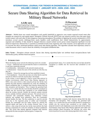 INTERNATIONAL JOURNAL FOR TRENDS IN ENGINEERING & TECHNOLOGY
VOLUME 3 ISSUE 1 –JANUARY 2015 - ISSN: 2349 - 9303
Secure Data Sharing Algorithm for Data Retrieval In
Military Based Networks
A.Lilly sara
Arunai Engineering College,
CSE(with specialization in Networks)
Lillysara2401@gmail.com
E.Elavarasi
Assistant Professor,
Arunai Engineering College,
Department of CSE
Elavarasi17@gmail.com
Abstract— Mobile knots now armed atmospheres such equally battlefield or aggressive area remain expected toward smart after
irregular net connectivity and regular panels. Disruption Tolerant Network (DTN) tools stay attractive positive keys that agree knots
toward connect with each other in these dangerous interacting atmospheres.The problem of applying the security mechanisms to DTN
introduces several security challenges.Since nearly handlers could modification their related characteristics by approximately
argument and reliability of data should be changed otherwise around isolated secrets power remain bargained significant reversal
aimed at respectively characteristic is essential in command toward create organisms safe in this research a novel approaches are used
to overcome the above mentioned problems called secure data sharing algorithm. This algorithm calculate hash importance aimed at
coded documents which is used to check the reliability of encrypted confidential data.
Index Terms— Disruption tolerant network ,Secure data sharing algorithm,Cipher text attribute based encryption,Secure hash
function,Key policy attribute based encryption.
——————————  ——————————
1 INTRODUCTION
When developing secure network the following need to be consider.
1. Access – authorized users are provided the means to communicate
to and from a particular network.
2. Confidentiality – Information in the network remains private.
3. Authentication – Ensure the users of the network are who they say
they are.
4. Integrity – Ensure the message has not been modified in transit.
5. Non‐repudiation – Ensure the user does not refute that he used the
network an effective network security plan is developed.
In this system, a novel approach is used to secure data retrieval in
military environments called Secure Data Sharing Approach. In
SDSA, once users retrieve a data using his private key he/she must
perform the hash function computation for verify the reliability of
shared confidential data. It computes hash function during both the
data encryption and decryption. Then, Compare the generated hash
values, if it is similar then the received data should be considered as
reliable else the received data considered as not reliable.Details
about the wireless network. Initially the network contains network
servers, multiple Attribute authority and users. The network server is
connected with commander (Sender), Key authorities (central
authority and multiple local authorities). Here the Commander
directly handles the data. The Key authorities is used for provide
secret key to the requested group of soldier and Commander.
Initially the commander and user makes register by entering the
required details and login to the wireless network. Once a user
retrieve a data using his private key he/she must perform the hash
function computation for verify the reliability of shared confidential
data. This secure data sharing approach computes hash function
during both the data encryption and decryption. Compare the
IJTET©2015
generated hash values, if it is similar then the received data should be
considered as reliable else the received data considered as not
reliable
Fig.1:System protection
The SDS Algorithm computes hash function during both the data
encryption and decryption. Then, Compare the generated hash
values, if it is similar then the received data should be considered as
reliable else the received data considered as not reliable. Our
proposed research work implements secure data retrieval for military
environments using Secure Data Sharing Approach and Cipher text
policy-Attribute based Encryption. By allowing ,the secure data
retrieval perform by secure data sharing algorithm which comes
47
Equanet
security
strategy
 