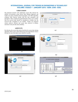 INTERNATIONAL JOURNAL FOR TRENDS IN ENGINEERING & TECHNOLOGY
VOLUME 3 ISSUE 1 –JANUARY 2015 - ISSN: 2349 - 9303
5.DISCUSSION
Our proposed research work implements secure data retrieval for
military environments using Secure Data Sharing Approach and
Cipher text policy-Attribute based Encryption. The SDS Algorithm
computes hash function during both the data encryption and
decryption. Then, Compare the generated hash values, if it is similar
then the received data should be considered as reliable else the
received data considered as not reliable.. Finally our proposed
system achieves efficient and secure data retrieval in military
networks it also provides data reliability.
6.RESULTS
By allowing ,the secure data retrieval perform by secure data sharing
algorithm which comes under SHA(secure hash algorithm)to retrieve
the data for users from data owner should be securely.
6.1
6.2
IJTET©2015
6.3
6.4
6.5
50
 