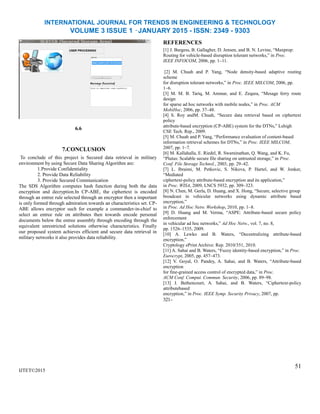 INTERNATIONAL JOURNAL FOR TRENDS IN ENGINEERING & TECHNOLOGY
VOLUME 3 ISSUE 1 –JANUARY 2015 - ISSN: 2349 - 9303
6.6
7.CONCLUSION
To conclude of this project is Secured data retrieval in military
environment by using Secure Data Sharing Algorithm are:
1.Provide Confidentiality
2. Provide Data Reliability
3. Provide Secured Communication
The SDS Algorithm computes hash function during both the data
encryption and decryption.In CP-ABE, the ciphertext is encoded
through an entree rule selected through an encryptor then a important
is only formed through admiration towards an characteristics set. CP-
ABE allows encryptor such for example a commander-in-chief to
select an entree rule on attributes then towards encode personal
documents below the entree assembly through encoding through the
equivalent unrestricted solutions otherwise characteristics. Finally
our proposed system achieves efficient and secure data retrieval in
military networks it also provides data reliability.
IJTET©2015
REFERENCES
[1] J. Burgess, B. Gallagher, D. Jensen, and B. N. Levine, ―Maxprop:
Routing for vehicle-based disruption tolerant networks,‖ in Proc.
IEEE INFOCOM, 2006, pp. 1–11.
[2] M. Chuah and P. Yang, ―Node density-based adaptive routing
scheme
for disruption tolerant networks,‖ in Proc. IEEE MILCOM, 2006, pp.
1–6.
[3] M. M. B. Tariq, M. Ammar, and E. Zequra, ―Mesage ferry route
design
for sparse ad hoc networks with mobile nodes,‖ in Proc. ACM
MobiHoc, 2006, pp. 37–48.
[4] S. Roy andM. Chuah, ―Secure data retrieval based on ciphertext
policy
attribute-based encryption (CP-ABE) system for the DTNs,‖ Lehigh
CSE Tech. Rep., 2009.
[5] M. Chuah and P. Yang, ―Performance evaluation of content-based
information retrieval schemes for DTNs,‖ in Proc. IEEE MILCOM,
2007, pp. 1–7.
[6] M. Kallahalla, E. Riedel, R. Swaminathan, Q. Wang, and K. Fu,
―Plutus: Scalable secure file sharing on untrusted storage,‖ in Proc.
Conf. File Storage Technol., 2003, pp. 29–42.
[7] L. Ibraimi, M. Petkovic, S. Nikova, P. Hartel, and W. Jonker,
―Mediated
ciphertext-policy attribute-based encryption and its application,‖
in Proc. WISA, 2009, LNCS 5932, pp. 309–323.
[8] N. Chen, M. Gerla, D. Huang, and X. Hong, ―Secure, selective group
broadcast in vehicular networks using dynamic attribute based
encryption,‖
in Proc. Ad Hoc Netw. Workshop, 2010, pp. 1–8.
[9] D. Huang and M. Verma, ―ASPE: Attribute-based secure policy
enforcement
in vehicular ad hoc networks,‖ Ad Hoc Netw., vol. 7, no. 8,
pp. 1526–1535, 2009.
[10] A. Lewko and B. Waters, ―Decentralizing attribute-based
encryption,‖
Cryptology ePrint Archive: Rep. 2010/351, 2010.
[11] A. Sahai and B. Waters, ―Fuzzy identity-based encryption,‖ in Proc.
Eurocrypt, 2005, pp. 457–473.
[12] V. Goyal, O. Pandey, A. Sahai, and B. Waters, ―Attribute-based
encryption
for fine-grained access control of encrypted data,‖ in Proc.
ACM Conf. Comput. Commun. Security, 2006, pp. 89–98.
[13] J. Bethencourt, A. Sahai, and B. Waters, ―Ciphertext-policy
attributebased
encryption,‖ in Proc. IEEE Symp. Security Privacy, 2007, pp.
321–
51
 