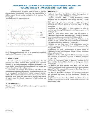 INTERNATIONAL JOURNAL FOR TRENDS IN ENGINEERING & TECHNOLOGY
VOLUME 3 ISSUE 1 –JANUARY 2015 - ISSN: 2349 - 9303
association rules in this the main advantage is rules are
discovered using more than one cluster. The risk to assess the risk of
diabetes mainly focuses on the medications of the patients. The
below graph
is drawn by using the netbeans software.
Number of Rules
Fig. 2. Sum squared prediction error of the summarization methods
as a function of the number of rules on cases.
7 CONCLUSION
In that project, we proposed the summarization for risk
prediction of diabetes mellitus. That approach gives significant
assistance to the Observed patients in datasets and doctors. It can
expose hidden (unseen) clinical relationships and can suggest new
patterns of conditions to forward prevention.
Association rule mining to discover sets of risk factors of risk
and the consequent Observed patients in dataset subpopulations who
are at consequently amplified risk of making progress to diabetes
mellitus. An extreme number of association rule we give the clinical
explanation of the results. For this scheme to be helpful, the number
of rules is used for clinical explanation is build realistic and
consistent.
ACKNOWLEDGMENT
The authors wish to thank A, B, C. This work was supported in part by a
grant from XYZ.
IJTET©2015
REFERENCES
[1] Rakesh Agrawal and Ramakrishnan Srikant. ―Fast algorithms for
mining association rules‖. In VLDB Conference, 1994.
[2]Eghbal G.Mansoori, ―FRBC: A Fuzzy Rule-Based Clustering
Algorithm,‖proc IEEE transaction. Fuzzy sytems. Vol 19no.5, October
2011.
[3]Aysel Ozgur, Pang-Ning Tan, and Vipin Kumar. ―RBA: An integrated
framework for regression based on association rules‖. In SIAM
International.
[4]Jian-Ping Mei, Lihui Chen. ―A Fuzzy approach for multitype
relational data clustering,‖IEEE transactions on Fuzzy systems, vol 20,
No.2, April 2012.
[5]Gary S Collins, Susan Mallett, Omar Omar, and Ly-Mee Yu.
―Developing risk prediction models for type 2 diabetes: a systematic
review of methodology and reporting‖. BMC Medicine, 2011.
[6] Diabetes Prevention Program Research Group. ―Reduction in the
incidence of type 2 diabetes with lifestyle intervention or metformin.
The New England Journal of Medicine‖, 346(6), 2002.
[7]Xiaoxin Yin and Jiawei Han. ―CPAR: Classification based on
predictive association rules‖. In SIAM International Conference on Data
Mining (SDM), 2003.
[8]Mohammad Al Hasan. ―Summarization in pattern mining. In
Encyclopedia of Data Warehousing and Mining‖, (2nd Ed). Information
Science Reference, 2008.
[9] R.Srikant, Q. Vu, and R. Agrawal. ―Mining association rules with
item constraints. In American Association for Artificial Intelligence
(AAAI)‖, 1997.
[10]Terry M. Therneau and Patricia M. Grambsch. ―Modeling Survival
Data: Extending the Cox Model. Statistics for Biology and Health‖,
Springer, 2010.
[11] Ruoming Jin, Muad Abu-Ata, Yang Xiang, and Ning Ruan.
―Effective and efficient itemset pattern summarization: Regressionbased
approach‖. In ACM International Conference on Knowledge Discovery
and Data Mining (KDD), 2008.
[12] Bing Liu, Wynne Hsu, and Yiming Ma.‖Integrating classification
and association rule mining‖. In ACM International Conference on
Knowledge
[13] Xiaoxin Yin and Jiawei Han. ―CPAR: Classification based on
predictive association rules‖. In SIAM International Conference on Data
Mining (SDM), 2003.
57
 