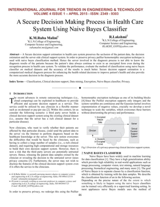 INTERNATIONAL JOURNAL FOR TRENDS IN ENGINEERING & TECHNOLOGY
VOLUME 4 ISSUE 1 – APRIL 2015 - ISSN: 2349 - 9303
46
A Secure Decision Making Process in Health Care
System Using Naive Bayes Classifier
K.M.Ruba Malini1
1
K.L.N.College of Engineering,
Computer Science and Engineering,
rubamalini.me@gmail.com
R.Lakshmi2
2
K.L.N.College of Engineering,
Computer Science and Engineering,
RLAKSH_GOPI@yahoo.com
Abstract— A Secure decision support estimation in health care system preserves the seclusion of the patient data, the decision
estimation and the server side clinical support system. In order to preserve privacy paillier homomorphic encryption technique is
used with naive bayes classification method. Hence the server involved in the diagnosis process is not able to know the
diagnosis results of the patients because the patient’s data always continue to exist in an encrypted form even during the
recognition process in health care system. To validate the performance, evaluate the method of classification using naive bayes
classifier on medical datasets and the accuracy of the results is much better. Secure decision support estimation is a
computerized medical diagnosis process for enhancing the health related decisions to improve patient’s health and also provide
the more accurate decision in the diagnosis process.
Index Terms— Classification, Clinical decision support, Data mining, Encryption, Naive Bayes classifier, Privacy.
——————————  ——————————
1 INTRODUCTION
he recent advances in remote outsourcing techniques (i.e.,
cloud computing) can be exploited in healthcare to provide
efficient and accurate decision support as a service. This
service could be utilized by any clinician in a flexible manner
such as on-demand or pay-per use [2]. Within this context, let us
consider the following scenario: a third party server builds a
clinical decision support system using the existing clinical dataset
(i.e., assume that the server has a rich clinical dataset for a
particular disease).
Now clinicians, who want to verify whether their patients are
affected by that particular disease, could send the patient data to
the server via the Internet to perform diagnosis based on the
healthcare knowledge at the server. This new notion overcomes
the difficulties that would be faced by the clinicians, such as
having to collect a large number of samples (i.e., a rich clinical
dataset), and requiring high computational and storage resources
to build their own decision support system. However, there is
now a risk that the third party servers are potentially untrusted
servers. Hence, releasing the patient data samples owned by the
clinician or revealing the decision to the untrusted server raises
privacy concerns [3]. Furthermore, the server may not wish to
disclose the features of the clinical decision support system even
if it offers the service to the clinicians.
————————————————
 K.M.Ruba Malini is currently pursuing masters degree in computer science
and engineering in K.L.N.college of engineering, India, PH-9884132518.
E-mail: rubamalini.me@gmail.com
 R.Laxmi is currently working as associate professor in computer science and
engineering in K.L.N.college of engineering, India, PH-9843045725
E-mail: RLAKSH_GOPI@yahoo.com
In order to preserve privacy, we redesign this using the Paillier
homomorphic encryption technique as one of its building blocks
[4].Since the Paillier encryption supports only integers and the
system variables are continuous and the Gaussian kernel involves
exponentiation of negative values, crucially we develop a novel
technique to scale the variables, which overcomes these barriers
without deteriorating the privacy and performance.
Fig.1.Overview of a privacy-preserving clinical decision support system.
2 NAIVE BAYES CLASSIFIER
Naive Bayes have been widely used in machine learning
for data classification [1]. They have a high generalization ability
which provides high reliability in real-world applications such as
image processing, computer vision, text mining, natural language
processing, biomedical engineering, and many more [1]. The goal
of Naive Bayes is to separate classes by a classification function,
which is obtained by training with the data samples. We describe
the classification function of an in the following section.
Depending on the precise nature of the the extent to which
something is likely to happen using the naive bayes classifiers
can be trained very efficiently in a supervised learning setting. In
most appliances naive Bayes models uses the method of
T
 