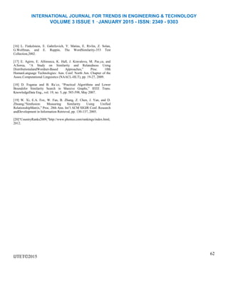 INTERNATIONAL JOURNAL FOR TRENDS IN ENGINEERING & TECHNOLOGY
VOLUME 3 ISSUE 1 –JANUARY 2015 - ISSN: 2349 - 9303
[16] L. Finkelstein, E. Gabrilovich, Y. Matias, E. Rivlin, Z. Solan,
G.Wolfman, and E. Ruppin, The WordSimilarity-353 Test
Collection,2002.
[17] E. Agirre, E. Alfonseca, K. Hall, J. Kravalova, M. Pas¸ca, and
A.Soroa, “A Study on Similarity and Relatedness Using
DistributionalandWordnet-Based Approaches,” Proc. 10th
HumanLanguage Technologies: Ann. Conf. North Am. Chapter of the
Assoc.Computational Linguistics (NAACL-HLT), pp. 19-27, 2009.
[18] D. Fogaras and B. Ra´cz, “Practical Algorithms and Lower
Boundsfor Similarity Search in Massive Graphs,” IEEE Trans.
KnowledgeData Eng., vol. 19, no. 5, pp. 585-598, May 2007.
[19] W. Xi, E.A. Fox, W. Fan, B. Zhang, Z. Chen, J. Yan, and D.
Zhuang,“Simfusion: Measuring Similarity Using Unified
RelationshipMatrix,” Proc. 28th Ann. Int’l ACM SIGIR Conf. Research
andDevelopment in Information Retrieval, pp. 130-137, 2005.
[20]“CountryRanks2009,”http://www.photius.com/rankings/index.html,
2012.
IJTET©2015
62
 