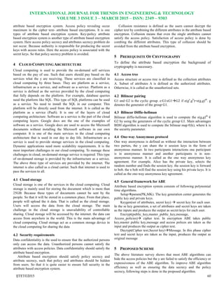 INTERNATIONAL JOURNAL FOR TRENDS IN ENGINEERING & TECHNOLOGY
VOLUME 3 ISSUE 3 – MARCH 2015 – ISSN: 2349 – 9303
IJTET©2015 60
attribute based encryption system. Access policy revealing occur
maximum in the cipher text- attribute based encryptions. It is one
types of attribute based encryption system. Key-policy attribute
based encryption system is another type of attribute based encryption
system. Here access policy secrecy and attributes secrecy problem do
not occur. Because authority is responsible for producing the secret
keys with access rules. Here the access policy is associated with the
secret keys. So that policy secrecy problem is avoided.
4 CLOUD COMPUTING ARCHITECTURE
Cloud computing is used to provide the on-demand self services
based on the pay of use. Such that users should pay based on the
services what the y are receiving. These services are classified in
cloud computing by three bases. They are platform as a service,
infrastructure as a service, and software as a service. Platform as a
service is defined as the service provided by the cloud computing
that fully depends on the platform. For example, database queries
need the platform like SQL. This type of SQL platforms can be used
as a service. No need to install the SQL in our computer. This
platform will be directly used from the internet. It is called as the
platform as a service (PaaS). It is one of the layers of cloud
computing architecture. Software as a service is the part of the cloud
computing layers. Google docs are the one of the examples of
software as a service. Google docs are used to access the Microsoft
documents without installing the Microsoft software in our own
computer. It is one of the main services in the cloud computing
architecture that is used in our day to day life. Infrastructure as a
service is used to provide storage services in the cloud computing.
Dynamic applications need more scalability requirements. It is the
most important challenges in our cloud computing. To manage these
challenges in cloud, on-demand storage service is required. This type
of on-demand storage is provided by the infrastructure as a service.
The above three type of services are provided by the internet. The
internet is also called as a cloud carrier. Such that internet is used to
pass the services to all.
4.1 Cloud storage
Cloud storage is one of the services in the cloud computing. Cloud
storage is mainly used for storing the document which is more than
25GB. Because these types of documents cannot be sent by the
people. So that it will be stored in a common place. From that place,
people will upload the it data. That is called as the cloud storage.
Users will access the data from the cloud storage. The main
challenge in the cloud storage is unavailability of controllable
sharing. Cloud storage will be accessed by the internet. the data can
access from anywhere in the world. This is the main advantage of
cloud computing. Cloud storage act as a common storage device in
the cloud computing for sharing the data
4.2 Security requirements
Data confidentiality is the used to ensure that the authorized persons
only can access the data. Unauthorized persons cannot satisfy the
attributes with access policies. Data confidentiality should satisfy the
attribute based encryption.
Attribute based encryption should satisfy policy secrecy and
attribute secrecy, such that policy and attributes should be hidden
from users. So that it is quite easier to ensure full security in the
attribute based encryption system.
Collusion resistance is defined as the users cannot decrypt the
cipher text by combining the different attributes in the attribute based
encryption. Collusion means that even the single attributes cannot
satisfy the access policy. Satisfaction of access policy is done by
combing the different attributes. This type of collusion should be
avoided from the attribute based encryption.
5 PREREQUISITE OF CRYPTOGRAPHY
To define the attribute based encryption the background of
cryptography is necessary.
4.1 Access tree
Access structure or access tree is defined as the collection attributes
A. Subset of attributes A is defined as the authorized attributes.
Otherwise, it is called as the unauthorized sets.
4.2 Bilinear pairing
G1 and G2 is the cyclic group. e:G1xG1G2 if e(ga
,gb
)=e(g,g)ab
. g
denotes the generator of the group G1.
4.3 Bilinear Diffie-hellman
Bilinear diffie-hellman algorithm is used to compute the e(g,g)ab
€
G2 by using the generators of the cyclic group G1. Main advantages
BDH algorithm is used to compute the bilinear map €(k), where k is
the security parameter.
4.4 One-way Anonymous protocol
One way anonymous is defined as without the interaction between
two parties, the y can share the ir session keys in the form of
anonymous manner. In two participants interactions one participant
is in anonymous manner and another participants is in non-
anonymous manner. It is called as the one way anonymous key
agreement. For example, Alice has the private key, selects the
random number and finds the session key. the session key is forward
to bob. the n bob will find the session key using his private keys. It is
called as the one-way anonymous key agreement.
4.5 General framework for ABE
Attribute based encryption system consists of following polynomial
time algorithms.
Setupparam(PK,MK). The key generation center generates the
public key and private keys.
Keygen(set of attributes, secret key)  secret key for each user.
In the se key generation, a set of attributes and secret keys are taken
as the inputs and produces the output as secret keys for each user.
Encrypt(public_key,master_public_key,message,
Access_policies) cipher text. In encryption ABE takes public
key,master public key,message and access polices are taken as the
input and produces the output as cipher text.
Decrypt(Cipher text,Secret key)Message. In this phase cipher
text and secret keys are taken as the input, produces the output as
original message
5 PROPOSED SCHEME
The above literature survey shows that most ABE algorithms can
hide the access policies but the y are failed to satisfy the efficiency or
expressiveness of the ABE algorithm. To improve ABE algorithm
efficiency as well as ensuring the data secrecy and the policy
secrecy, following steps is done in the proposed algorithm.
 