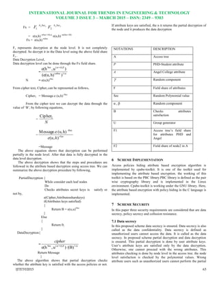 INTERNATIONAL JOURNAL FOR TRENDS IN ENGINEERING & TECHNOLOGY
VOLUME 3 ISSUE 3 – MARCH 2015 – ISSN: 2349 – 9303
IJTET©2015 63
Fx = yjSec
F

1
yjSec
F

2
= e(u,h) r(Sec+10).α
e(u,h) rα(Sec+20)
Fx = e(u,h) rαSec
Fx represents decryption at the node level. It is not completely
decrypted. So decrypt it in the Data level using the above field share
Fx .
Data Decryption Level,
Data decryption level can be done through the Fx field share.
= 

1/Secr
r)/+(Sec
)h)(e(u,
)u,e(h
N = e(u,h)rSec
From cipher text, Cipher2 can be represented as follows,
Cipher2 = Message.e (u,h) rSec
From the cipher text we can decrypt the data through the
value of „B‟, by following equations,
=
N
2Cipher
= rSec
hue ),(
h)(u,Message.e rSec
=Message
The above equation shows that decryption can be performed
partially in the node level. After that data is fully decrypted in the
data level decryption.
The above decryption shows that the steps and procedures are
followed in the attribute based decryption using access tree. We can
summarize the above decryption procedure by following,
PartialDecryption {
While consider each leaf nodes
Do
Checks attributes secret keys is satisfy or
not by,
e(Cipher,Attributessharekeys)
if(Attributes keys satisfied)
{
Return B = e(u,u)rSec
}
Else
{
Return 0;
}
DataDecryption{
=  1/r)/+(Sec
/(B))u,e(h
cipher
Return Message
}
The above algorithm shows that partial decryption checks
whether the attribute key is satisfied with the access policies or not.
If attribute keys are satisfied, the n it returns the partial decryption of
the node and it produces the data decryption
NOTATIONS DESCRIPTION
A Access tree
P PHD-Student attribute
A Angel College attribute
 Random component
F Field share of attributes
Sec Random Polynomial value
α , β Random component
B Checks attributes
satisfaction
U Group generator
F1 Access tree‟s field share
for attributes PHD and
Angel
F2 Field share of node2 in A
6 SCHEME IMPLEMENTATION
Access policies hiding attribute based encryption algorithm is
implemented by cpabe-toolkit. It is one of the toolkit used for
implementing the attribute based encryption. the working of this
toolkit is based on the PBC library.PBC library is defined as the pair
wise cryptography library and is implemented in the Linux
environment. Cpabe-toolkit is working under the GNU library. Here,
the attribute based encryption with policy hiding in the C language is
implemented.
7 SCHEME SECURITY
In this paper three security requirements are considered that are data
secrecy, policy secrecy and collusion resistance.
7.1 Data secrecy
In this proposed scheme data secrecy is ensured. Data secrecy is also
called as the data confidentiality. Data secrecy is defined as
unauthorized users cannot access the data. It is called as the data
secrecy. In proposed scheme partial decryption and data decryption
is ensured. This partial decryption is done by user attribute keys.
User‟s attribute keys are satisfied only by the data decryption.
Otherwise, one cannot proceed with the wrong attributes. This
attributes checking is done by node level in the access tree. the node
level satisfaction is checked by the polynomial values. Wrong
attribute users such as unauthorized users cannot perform the partial
 