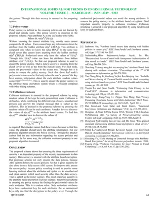 INTERNATIONAL JOURNAL FOR TRENDS IN ENGINEERING & TECHNOLOGY
VOLUME 3 ISSUE 3 – MARCH 2015 – ISSN: 2349 – 9303
IJTET©2015 64
decryption. Through this data secrecy is ensured in the proposing
system.
7.2 Policy secrecy
Policy secrecy is defined as the ensuring policies are not learned by
cloud and outside users. This policy secrecy is ensuring in the
proposed scheme. Plain attributes Aj in the leaf nodes with H(Oj).
Where Oj =e((uβ
)b
,H(Aj))
Without knowing the correct attribute key, outside users cannot
compute the Oj values. Users cannot learn any information about the
attribute from the hidden attribute e((uβ
)b
,H(Aj)). This attribute is
computed only when we know the value H(Aj)β
. In the same way
cloud server also cannot learn anything from the hidden attribute
e((uβ
)b
,H(Aj)). Authorized users only have the values of H(Aj)β
.
Through this, H(Aj)β
value can learn the attributes from hidden
attribute e((uβ
)b
,H(Aj)). So that our proposed scheme is used to
ensure the policy secrecy. That is policy secrecy is ensuring from the
cloud server as well as the from the outside users. For each node,
create the polynomial values in the access tree. Through this it is
easier to ensure the policy secrecy. Such that these leaf node‟s
polynomial values can be find only when the user‟s parts of the key
have contain information about the each attribute random values
using H(j)attributerandomkey
. This is used to ensure the policy secrecy in
the attribute based encryption system which is efficient compared
with other hiding schemes.
7.2 Collusion resistance
Collusion resistance is ensured in the proposed scheme by using
random values of the keys for each personalized users. Collusion is
defined as, while combining the different keys of users, unauthorized
persons can decrypt the original message that is called as the
collusion. This is avoided in the proposed scheme by ensuring the
random values of keys for each attributes. Attacker have to discover
the values of e(u,u)αSec
in the attribute based system. To find this
e(u,u)αSec,
attacker have to discover the values of


1/Secr
r)/+(Sec
)h)(e(u,
)u,e(h
is required. But attacker cannot find these values because to find this
value, the attacker should know the attribute information. But our
proposed algorithm ensures the Policy secrecy. Through this attacker
cannot find the any information regarding the access policies and
attributes. In this same way, the collusion resistance property in our
proposed algorithm is ensured.
CONCLUSION
The proposed scheme shows that ensuring the three requirements of
security is an important property of the security requirements in data
secrecy. Data secrecy is ensured with the attribute based encryption.
Our proposed scheme not only ensures the data polices, because
ABE system defines the access policies. So that it gives security for
data alone is not a fully secure ABE system. To improve this, ensure
the access policy. Access policy revealing is used to provide some
learning methods about the attributes and cipher text to unauthorized
and cloud servers which need security other than the data secrecy.
That is called as the policy secrecy. This most important security in
the attribute based encryption is policy secrecy. the proposed scheme
is ensuring the policy secrecy by finding the polynomial values for
each attributes. This is a random value. Only authorized attributes
keys have randomized key for each attributes. the se randomized
keys only can find the decryption in the policy level. Through the
randomized polynomial values can avoid the wrong attributes. It
ensures the policy secrecy in the attribute based encryption. Final
important security property is collusion resistance. Collusion
resistance is ensured in our proposed algorithm by using randomized
keys for each attributes.
REFERENCES
[1] Junbeom Hur, “Attribute based secure data sharing with hidden
policies in smart grid,” IEEE Trans.Parallel and Distributed systems,
vol.24, pp. 2171-2180, Nov 2013.
[2] SushmitaRuj,Milos Stojmenovic,Amiya Nayak, Jia Mo,
“Decentralized Access Control with Anonymous Authentication of
data stored in clouds,” IEEE Trans.Parallel and Distributed systems,
vol.24,pp.384-394, 2014.
[3] Shucheng Yu,cong wang,kui ren,wenjing lou,“Attribute Based data
sharing with attribute revocation ,”Proceedings of the 5th
ACM
symposium on information,pp.261-270,2010.
[4] Yao Zheng,Ming Li,Shucheng Yu,Kui Ren,Wenjing Lou, “Scalable
and Secure sharing of Personal health records in cloud computing
using attribute based encryption," IEEE Trans.Parallel and Distributed
systems, pp. 131-143, 2013.
[5] Yanbin Lu and Gene Tsudik, "Enhancing Data Privacy in the
Cloud,"IFIP Advances in information and communication
technology,vol.358,pp.117-132,2011.
[6] Taeho Jung, Xiang-Yang Li, Zhiguo Wan Meng Wan,"Privacy
Preserving Cloud data Access with Multi-Authorities," IEEE Trans.
INFOCOM IEEE proceedings, pp. 2625-2633, April 2013,
[7] Dan Boneh,and Amit Sahai and Brent Waters, “Functional
Encryption: Definitions and Challenges,” TCC, pp. 253-273, 2011.
[8] Hongjiao LI, Shan WANG, Xiuxia TIAN, Weimin WEI, Chaochao
SUN,Daming LIU, “A Survey of Privacy-preserving Access
Control in Cloud Computing,”JCIS pp. 5829-5846,Jul,2014.
[9] Dongyang Xu,Fengying luo,Lin Gao and Zhi Tang, “Fine-grained
document sharing using attribute-based encryption in cloud servers,”
INTECH,pp.65-70,2013
[10] Ming Li,“Authorized Private Keyword Search over Encrypted
Data in Cloud Computing,” International conference on distributed
computing systems.pp.383-392,2011.
[11] Shucheng Yu, “Data Sharing on Untrusted Storage with Attribute-
Based Encryption,” the sis of Worcester polytechnic instuite, .2010.
[12] Fugeng Zeng, “Predicate Encryption for Inner Product in Cloud
Computing,” IJACT, vol. 4, no. 13, pp. 52-61,2012.
 