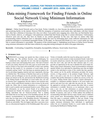 INTERNATIONAL JOURNAL FOR TRENDS IN ENGINEERING & TECHNOLOGY
VOLUME 3 ISSUE 1 –JANUARY 2015 - ISSN: 2349 - 9303
Data mining Framework for Finding Friends in Online
Social Network Using Minimum Information
R.Rajkumar 1
1
Bishop Heber College, Trichy,
rajkumarbdu@gmail.com
Dr.Anbuselvi 2
2
Bishop Heber College, Trichy,
r.anbuselvi@yahoo.co.in
Abstract— Online Social Network such as Face book, Twitter, LinkedIn e.tc, have become the preferred interaction, entertainment
and socializing facility on the internet. However With the emergence of numerous social media sites, individuals, with their limited
time, often face a dilemma of choosing a few sites over others. Users prefer more engaging sites, where they can find familiar faces
such as friends, relatives, or colleagues. Link predictions method help find friends using link or content information. Unfortunately,
whenever users join any site, they have no friends or any content generated. In this case, sites have no chance other than
recommending random influential users to individuals hoping that users by befriending them create sufficient information for link
prediction techniques to recommend meaningful friends. In this paper, we discussed find friends on a new a social media site when
link or content information is unavailable. The purpose of this research paper is highlighting social forces in Online Social Network
using minimum information with their latest solutions by using data mining techniques are dealt in this paper elaborately.
Keywords— Confounding, Compatibility, Homophily, Incompatibility, Influence, Social media, Social forces.
——————————  ——————————
1 INTRODUCTION
OWADAYS an average user spends less than a minute on an
average site. The problem becomes more challenging for
commercial sites, especially for new sites that are desperately
hoping to attract users and keeping them active. This lack of interest
in users was clearly observed in the early years of social media sites
such as Twitter or Face book with around 60% of their users quitting
within the first month [1]. As consumers of social media, we are
constantly seeking ―sticky‖ sites that keep our attentions glued to the
site by providing engaging material and more importantly, showing
us a familiar face. The existence of familiar faces such as our friends,
relatives, and our colleagues on one site, provides a sense of comfort,
piques our interest on the site, and increases the likelihood of joining
it. By finding friends of individuals on social media sites, not only
we increase users‘ engagement, but also improve user retention rates
for sites, which could directly translate to more revenue for the social
media site. Often, link or content information or a combination of
both is used to predict and recommend friends to users. When using
link information, we use the current friends of an individual to
recommend new friends. For instance, we find potential friends by
finding individuals that are friend-of-a-friend. That is finding
individuals that are two hops away in the friendship network. We can
improve recommendations by recommending individuals that are
more than two hops away in the friendship network. Unfortunately,
recommending friends using link information fails when prior
friends are unavailable. This can happen right after a user joins a new
site, as a disconnected singleton in the friendship graph. Sites such as
IJTET©2015
Twitter or LinkedIn, tackle this issue by asking users to provide
access to their email contacts to help recommend friends. Aside from
its security and privacy concerns, this clearly requires an extra effort
from the user‘s side, and with the short attention span of a user,
provides an opportunity for the user to abandon the social media site.
When using content information, friend recommendation techniques
identify friends of an individual by identifying users that are highly
similar to the individual in terms of the content that they generate.
This content can be the profile information provided, the tweets,
reviews, or blogs posted, or the products bought. However, right
after a user joins a new site, he or she hasn‘t had the chance to
complete their profile information or exhibit any activity on the site.
In a sense, finding friends when no link or content information is
available is a ubiquitous problem inherent to all social media sites
and for each and every user, right after she joins the site. However,
the approach to solving it often assumes that either link or content
information is available. However, as we mentioned, when a user
joins a new site, no link information or content information is
available, therefore, relying on either type of information may not be
feasible. In practice, sites such as Twitter address this problem by
recommending individuals that have many friends such as celebrities
newly joined users. Recommending friends uniformly at random
from this space is extremely unlikely to find any friends. Using
social forces that form friendships, we demonstrate how one can
employ minimum information from individuals to significantly
reduce the set of potential friends in a social media site; hence,
increasing the likelihood of finding friends.
69
N
 