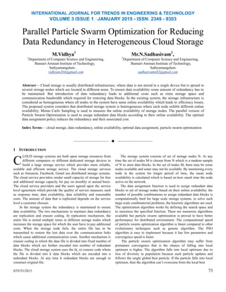INTERNATIONAL JOURNAL FOR TRENDS IN ENGINEERING & TECHNOLOGY
VOLUME 3 ISSUE 1 –JANUARY 2015 - ISSN: 2349 - 9303
Parallel Particle Swarm Optimization for Reducing
Data Redundancy in Heterogeneous Cloud Storage
M.Vidhya1
Mr.N.Sadhasivam2
,
1
Department of Computer Science and Engineering, 2
Department of Computer Science and Engineering,
Bannari Amman Institute of Technology, Bannari Amman Institute of Technology,
Sathyamangalam . Sathyamangalam.
vidhyam284@gmail.com sadhasivamn82@gmail.com
Abstract— Cloud storage is usually distributed infrastructure, where data is not stored in a single device but is spread to
several storage nodes which are located in different areas. To ensure data availability some amount of redundancy has to
be maintained. But introduction of data redundancy leads to additional costs such as extra storage space and
communication bandwidth which required for restoring data blocks. In the existing system, the storage infrastructure is
considered as homogeneous where all nodes in the system have same online availability which leads to efficiency losses.
The proposed system considers that distributed storage system is heterogeneous where each node exhibit different online
availability. Monte Carlo Sampling is used to measure the online availability of storage nodes. The parallel version of
Particle Swarm Optimization is used to assign redundant data blocks according to their online availability. The optimal
data assignment policy reduces the redundancy and their associated cost.
Index Terms— cloud storage, data redundancy, online availability, optimal data assignment, particle swarm optimization
——————————  ——————————
1 INTRODUCTION
LOUD storage systems are built upon storage resources from
different computers or different dedicated storage devices to
build a large storage service which provides more reliable,
scalable and efficient storage service. The cloud storage services
such as Amsazon, Facebook, Gmail use distributed storage systems.
The cloud service providers render small capacity of storage for free
and additional storage capacity for pay on monthly or annual basis.
The cloud service providers and the users agreed upon the service
level agreement which provide the quality of service measures such
as response time, data availability, data reliability and reasonable
costs. The amount of data that is replicated depends on the service
level a customer chooses.
In the storage system the redundancy is maintained to ensure
data availability. The two mechanisms to maintain data redundancy
are replication and erasure coding. In replication mechanism, the
entire file is stored multiple times in different storage nodes which
increases the storage space for which the user have to pay additional
costs. When the storage node fails, the entire file has to be
transmitted to restore the lost data over the communication links
which cause additional communication costs. Another mechanism is
erasure coding in which the data file is divided into fixed number of
data blocks which are further encoded into number of redundant
blocks. The cloud storage system uses the (k, n) erasure code where
the file is divided into k data blocks which are encoded into n
redundant blocks. At any time k redundant blocks are enough to
construct original file.
IJTET©2015
The storage system consists of set of storage nodes N. At any
time the set of nodes M is chosen from N which is a random sample
of N to store data blocks. In the set of nodes M, there may be some
nodes available and some may not be available. By monitoring every
node in the system for longer period of time, the mean node
availability is calculated which is based on how much time the node
active on the network.
The data assignment function is used to assign redundant data
blocks to set of storage nodes based on their online availability. the
number of possible combinations to assign redundant data blocks is
computationally hard for large scale storage systems. to solve such
large scale combinatorial problems, the heuristic algorithms are used.
The optimization algorithm works by defining the search space and
to maximize the specified function. There are numerous algorithms
available but particle swarm optimization is proved to have better
performance for distributed environment. The computational speed
of particle swarm optimization algorithm is faster compared to other
evolutionary techniques such as genetic algorithm. The PSO
algorithm is easy to implement because it has few parameters and
convergence speed is faster.
The particle swarm optimization algorithm may suffer from
premature convergence that is the chance of falling into local
optimum is higher. The algorithm falls into local optimum due to
loss of diversity in population because each particle updates and
follows the single global best particle. If the particle falls into local
optimum, then the algorithm can‘t overcome from the local best
73
C
 