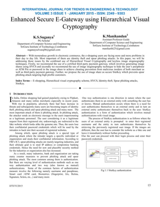 INTERNATIONAL JOURNAL FOR TRENDS IN ENGINEERING & TECHNOLOGY
VOLUME 3 ISSUE 1 –JANUARY 2015 - ISSN: 2349 - 9303
Enhanced Secure E-Gateway using Hierarchical Visual
Cryptography
K.S.Suganya1
PG Scholar
Department of Computer Science and Engineering
SriGuru Institute of Technology,Coimbatore
suganayselvaraj06@gmail.com
K.Manikandan2
Assistant Professor Guide
Department of Computer Science and Engineering
SriGuru Institute of Technology,Coimbatore
manikarthi25@gmail.com
Abstract— With tremendous growth in electronic commerce, the e-shopping users are facing more and more problems in
their day to day life. Most important of them are identity theft and spear phishing attacks. In this paper, we will be
addressing those issues by the combined use of Hierarchical Visual Cryptography and keyless image steganography
techniques. Firstly, we recommend the use of a certified third party payment gateway, which involves generating image
shares using HVCS and secondly we recommend the use of image steganography technique to hide the user’s passphrase
or ATM Pin or password in the image share to achieve cheating prevention from malicious insiders of both merchant as
well as third party payment gateway. Further, we propose the use of image share as secure SiteKey which prevents spear
phishing attack targeting high profile customers.
Index Terms— E-shopping, Hierarchical visual cryptography scheme, HVCS, Identity theft, Spear phishing attacks,
SiteKey.
——————————  ——————————
1 INTRODUCTION
n India, Online shopping had gained popularity owing to Flipkart,
Amazon and many online merchants especially in recent years.
With rise in popularity, adversely there had been increase in
threats and subsequently many users are becoming targets of identity
theft, phishing attack and spear phishing attack and many more. The
most important attack of them is phishing attack. In phishing attack,
the attacker sends an electronic message to the users impersonating
as a legitimate personnel. The user considering it as a legitimate
request from their registered site, unknowingly, are redirected to the
fake website which looks alike the genuine one. Thus, the users lose
their confidential password credentials which will be used by the
intruders to hack into their account of registered websites.
Among which, spear phishing attack is a special type of
phishing attack where the intruder targets a specific individual or
organization and steals their confidential information. According to
FBI’s IC3, spear-phishing attacks are mainly targeting industries, and
their ultimate goal is to steal IP address or compromise banking
credentials. Hence the need for new and plausible security method
for the industries or organization also has increased.
As a result, many industries, bank and organization are taking
many counter measures to prevent phishing attack and spear
phishing attack. The most common among them is authentication.
But there are varying level of authentication methods such as one
way authentication and two way (also known as mutual)
authentications. Some of the common factors of authentication
measure involve the following namely username and passphrase,
Smart card /ATM card, Biometrics (fingerprint, Iris, Retina,
Signature, Sclera, etc...) and many more.
IJTET©2015
One way authentication is one direction in nature where the user
authenticates them to an external entity with something the user has
or knows. Mutual authentication occurs where there is a need for
user authenticates themselves to an external entity and in turn an
external entity authenticates themselves back to the user. SiteKey
authentication is a form of authentication which involves mutual
authentications with visual image.
The process of SiteKey authentication is as follows where the
users of an external entity is prompted to enter their registered
username and the entity in turn authenticates themselves by
retrieving the previously registered user image. If the images are
different, then the user has to consider the website as a fake one and
leave it immediately without further proceeding.
Else the user can proceed with their login process and enter their
password credentials.
Fig 1.1 SiteKey authentication
13
I
 
