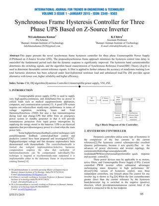 Synchronous Frame Hysteresis Controller for Three
Phase UPS Based on Z-Source Inverter
M.Lakshmana Kumar1
PG Scholar,
1
Bannari Amman Institute of Technology
lakshmanakumar2010@gmail.com
K.Chitra2
Assistant Professor
2
Bannari Amman Institute of Technology
E-mail:chitrak@bitsathy.ac.in
Abstract-This paper presents the novel synchronous frame hysteresis controller for three phase Uninterruptible Power Supply
(UPS)based on Z-Source Inverter (ZSI). The proposedsynchronous frame approach minimizes the hysteresis control time delay to
onesixthof the fundamental period such that the dynamic response is significantly improved. The hysteresis band currentcontroller
determines the switching signals, and the algorithm based onanextension of Synchronous Reference Frame(SRF) Theory (d-q-0) is
used to determine thesuitable current reference signals. A filter is applied to further enhance the accuracy of steadystate tracking.Low
total harmonic distortion has been achieved under heavilydistorted nonlinear load and unbalanced load.The ZSI provides agreat
alternative with lower cost, higher reliability and higher efficiency.
Index Terms- CSI, DQ algorithm,Hysteresis Controller,Uninterruptible power supply, VSI, ZSI,

1. INTRODUCTION
Uninterruptable power supply (UPS) is used to supply
very high-quality,continuous, and disturbance-free ac power to
critical loads such as medical equipment,home appliances,
computers, and communication systems[15]. A good UPS system
requires not onlyexcellent steady-state performance in terms of
voltage regulation, switching losses and Total
HarmonicDistortions (THD) but also a fast transientresponse
during load step change.UPS that differ from an emergency
power system or standby generator in that it will provide
instantaneous protection from input power interruptions by
supplying the energy stored in the batteries. UPS is an electrical
apparatus that providesemergency power to a load when the main
power fails.
Some highperformancefeedback control techniques such
asmultiloopstate feedback control,dead-beat control and
predictive control have been proposed and investigated“[7,8]”.
Highqualityoutput voltage and fast dynamic responsehave been
demonstrated with thesemethods. The controllerbandwidth is
limited due todigital implementation.Selective harmonic
compensation employs the idea that eachorder of
harmonicdistortions can be compensated individually.This
technique is targeted at excellentsteady-state outputand it is
implementable either in the stationary frame or insynchronous
rotating frames[14].
____________________________________
 M.Lakshmanakumar is currently pursuing Master of Engineering in
Bannari Amman Institute of Technology, India,Ph:9578228161,
E-mail:lakshmanakumar2010@gmail.com
 K.Chitra is currently working as Assistant Professor in Bannari Amman
Institute of technology,India,Ph:9976719928,
E-mail: chitrak@bitsathy.ac.in
 Dr.A.Jeevanandham is currently working as Professor in Bannari Amman
Institute of technology,India,Ph:9843688895
E-mail: jeeva932@gmail.com
IJTET©2015
Fig.1 Block Diagram of the Controller.
2. HYSTERESIS CONTROLLER
Hysteresis controllers utilize some type of hysteresis in
the comparison of the line currents to the current
references[2].The hysteresis control schemeprovides excellent
dynamic performance, because it acts quickly.Due to the
advances of power electronics and inverter topology, the
currentcontrolledvoltage-sourcepulsewidth
modulated(PWM)inverterisusuallypreferredfor quick response
and accurate control[3].
These power devices may be applicable in ac motors,
active filters, and Uninterruptible Power Supply (UPS). Current
controlled PWM inverter offers substantial advantages
ineliminating stator dynamics in high performance AC
drives[5].One version of hysteresis control, uses three
independent controllers, one foreach phase.The control for one
inverter leg is shown in Fig.2[6].When the line currentbecomes
greater (less) than the current reference by the hysteresis
band,theinverter leg is switched in the negative (positive)
direction, which providesaninstantaneous current limit if the
neutral is connected to the dc bus midpoint.
85
 