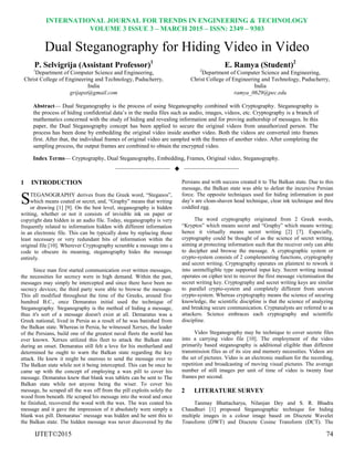INTERNATIONAL JOURNAL FOR TRENDS IN ENGINEERING & TECHNOLOGY
VOLUME 3 ISSUE 3 – MARCH 2015 – ISSN: 2349 – 9303
IJTET©2015 74
Dual Steganography for Hiding Video in Video
P. Selvigrija (Assistant Professor)1
1
Department of Computer Science and Engineering,
Christ College of Engineering and Technology, Puducherry,
India
grijapst@gmail.com
E. Ramya (Student)2
2
Department of Computer Science and Engineering,
Christ College of Engineering and Technology, Puducherry,
India
ramya_0629@pec.edu
Abstract— Dual Steganography is the process of using Steganography combined with Cryptography. Steganography is
the process of hiding confidential data’s in the media files such as audio, images, videos, etc. Cryptography is a branch of
mathematics concerned with the study of hiding and revealing information and for proving authorship of messages. In this
paper, the Dual Steganography concept has been applied to secure the original videos from unauthorized person. The
process has been done by embedding the original video inside another video. Both the videos are converted into frames
first. After that, the individual frames of original video are sampled with the frames of another video. After completing the
sampling process, the output frames are combined to obtain the encrypted video.
Index Terms— Cryptography, Dual Steganography, Embedding, Frames, Original video, Steganography.
——————————  ——————————
1 INTRODUCTION
TEGANOGRAPHY derives from the Greek word, “Steganos”,
which means coated or secret, and, “Graphy” means that writing
or drawing [1] [9]. On the best level, steganography is hidden
writing, whether or not it consists of invisible ink on paper or
copyright data hidden in an audio file. Today, steganography is very
frequently related to information hidden with different information
in an electronic file. This can be typically done by replacing those
least necessary or very redundant bits of information within the
original file [10]. Wherever Cryptography scramble a message into a
code to obscure its meaning, steganography hides the message
entirely.
Since man first started communication over written messages,
the necessities for secrecy were in high demand. Within the past,
messages may simply be intercepted and since there have been no
secrecy devices; the third party were able to browse the message.
This all modified throughout the time of the Greeks, around five
hundred B.C., once Demaratus initial used the technique of
Steganography. Steganography is the method of hiding a message,
thus it's sort of a message doesn't exist at all. Demaratus was a
Greek national, lived in Persia as a result of he was banished from
the Balkan state. Whereas in Persia, he witnessed Xerxes, the leader
of the Persians, build one of the greatest naval fleets the world has
ever known. Xerxes utilized this fleet to attack the Balkan state
during an onset. Demaratus still felt a love for his motherland and
determined he ought to warn the Balkan state regarding the key
attack. He knew it might be onerous to send the message over to
The Balkan state while not it being intercepted. This can be once he
came up with the concept of employing a wax pill to cover his
message. Demaratus knew that blank wax tablets can be sent to The
Balkan state while not anyone being the wiser. To cover his
message, he scraped all the wax off from the pill exploits solely the
wood from beneath. He scraped his message into the wood and once
he finished, recovered the wood with the wax. The wax coated his
message and it gave the impression of it absolutely were simply a
blank wax pill. Demaratus’ message was hidden and he sent this to
the Balkan state. The hidden message was never discovered by the
Persians and with success created it to The Balkan state. Due to this
message, the Balkan state was able to defeat the incursive Persian
force. The opposite techniques used for hiding information in past
day’s are clean-shaven head technique, clear ink technique and thru
coddled egg.
The word cryptography originated from 2 Greek words,
“Kryptos” which means secret and “Graphy” which means writing;
hence it virtually means secret writing [2] [7]. Especially,
cryptography could be thought of as the science of secret writing,
aiming at protecting information such that the receiver only can able
to decipher and browse the message. A cryptographic system or
crypto-system consists of 2 complementing functions, cryptography
and secret writing. Cryptography operates on plaintext to rework it
into unintelligible type supported input key. Secret writing instead
operates on cipher text to recover the first message victimisation the
secret writing key. Cryptography and secret writing keys are similar
to parallel crypto-system and completely different from uneven
crypto-system. Whereas cryptography means the science of securing
knowledge, the scientific discipline is that the science of analyzing
and breaking secure communication. Cryptanalysts are referred to as
attackers. Science embraces each cryptography and scientific
discipline.
Video Steganography may be technique to cover secrete files
into a carrying video file [10]. The employment of the video
primarily based steganography is additional eligible than different
transmission files as of its size and memory necessities. Videos are
the set of pictures. Video is an electronic medium for the recording,
repetition and broadcasting of moving visual pictures. The average
number of still images per unit of time of video is twenty four
frames per second.
2 LITERATURE SURVEY
Tanmay Bhattacharya, Nilanjan Dey and S. R. Bhadra
Chaudhuri [1] proposed Steganographic technique for hiding
multiple images in a colour image based on Discrete Wavelet
Transform (DWT) and Discrete Cosine Transform (DCT). The
S
 