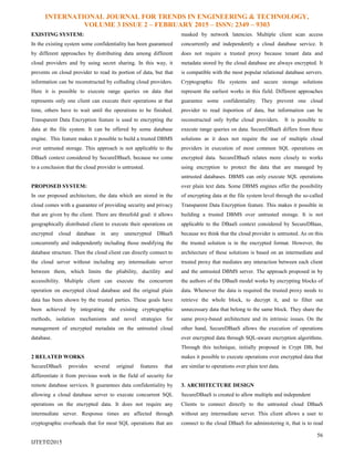 INTERNATIONAL JOURNAL FOR TRENDS IN ENGINEERING & TECHNOLOGY,
VOLUME 3 ISSUE 2 – FEBRUARY 2015 – ISSN: 2349 – 9303
56
IJTET©2015
EXISTING SYSTEM:
In the existing system some confidentiality has been guaranteed
by different approaches by distributing data among different
cloud providers and by using secret sharing. In this way, it
prevents on cloud provider to read its portion of data, but that
information can be reconstructed by colluding cloud providers.
Here it is possible to execute range queries on data that
represents only one client can execute their operations at that
time, others have to wait until the operations to be finished.
Transparent Data Encryption feature is used to encrypting the
data at the file system. It can be offered by some database
engine. This feature makes it possible to build a trusted DBMS
over untrusted storage. This approach is not applicable to the
DBaaS context considered by SecureDBaaS, because we come
to a conclusion that the cloud provider is untrusted.
PROPOSED SYSTEM:
In our proposed architecture, the data which are stored in the
cloud comes with a guarantee of providing security and privacy
that are given by the client. There are threefold goal: it allows
geographically distributed client to execute their operations on
encrypted cloud database in any unencrypted DBaaS
concurrently and independently including those modifying the
database structure. Then the cloud client can directly connect to
the cloud server without including any intermediate server
between them, which limits the pliability, ductility and
accessibility. Multiple client can execute the concurrent
operation on encrypted cloud database and the original plain
data has been shown by the trusted parties. These goals have
been achieved by integrating the existing cryptographic
methods, isolation mechanisms and novel strategies for
management of encrypted metadata on the untrusted cloud
database.
2 RELATED WORKS
SecureDBaaS provides several original features that
differentiate it from previous work in the field of security for
remote database services. It guarantees data confidentiality by
allowing a cloud database server to execute concurrent SQL
operations on the encrypted data. It does not require any
intermediate server. Response times are affected through
cryptographic overheads that for most SQL operations that are
masked by network latencies. Multiple client scan access
concurrently and independently a cloud database service. It
does not require a trusted proxy because tenant data and
metadata stored by the cloud database are always encrypted. It
is compatible with the most popular relational database servers.
Cryptographic file systems and secure storage solutions
represent the earliest works in this field. Different approaches
guarantee some confidentiality. They prevent one cloud
provider to read itsportion of data, but information can be
reconstructed only bythe cloud providers. It is possible to
execute range queries on data. SecureDBaaS differs from these
solutions as it does not require the use of multiple cloud
providers in execution of most common SQL operations on
encrypted data. SecureDBaaS relates more closely to works
using encryption to protect the data that are managed by
untrusted databases. DBMS can only execute SQL operations
over plain text data. Some DBMS engines offer the possibility
of encrypting data at the file system level through the so-called
Transparent Data Encryption feature. This makes it possible in
building a trusted DBMS over untrusted storage. It is not
applicable to the DBaaS context considered by SecureDBaas,
because we think that the cloud provider is untrusted. As on this
the trusted solution is in the encrypted format. However, the
architecture of these solutions is based on an intermediate and
trusted proxy that mediates any interaction between each client
and the untrusted DBMS server. The approach proposed in by
the authors of the DBaaS model works by encrypting blocks of
data. Whenever the data is required the trusted proxy needs to
retrieve the whole block, to decrypt it, and to filter out
unnecessary data that belong to the same block. They share the
same proxy-based architecture and its intrinsic issues. On the
other hand, SecureDBaaS allows the execution of operations
over encrypted data through SQL-aware encryption algorithms.
Through this technique, initially proposed in Crypt DB, but
makes it possible to execute operations over encrypted data that
are similar to operations over plain text data.
3. ARCHITECTURE DESIGN
SecureDBaaS is created to allow multiple and independent
Clients to connect directly to the untrusted cloud DBaaS
without any intermediate server. This client allows a user to
connect to the cloud DBaaS for administering it, that is to read
 