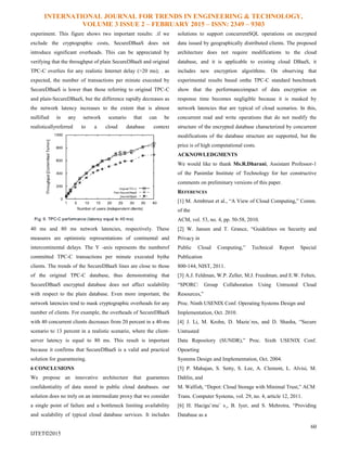 INTERNATIONAL JOURNAL FOR TRENDS IN ENGINEERING & TECHNOLOGY,
VOLUME 3 ISSUE 2 – FEBRUARY 2015 – ISSN: 2349 – 9303
60
IJTET©2015
experiment. This figure shows two important results: .if we
exclude the cryptographic costs, SecureDBaaS does not
introduce significant overheads. This can be appreciated by
verifying that the throughput of plain SecureDBaaS and original
TPC-C overlies for any realistic Internet delay (>20 ms); . as
expected, the number of transactions per minute executed by
SecureDBaaS is lower than those referring to original TPC-C
and plain-SecureDBaaS, but the difference rapidly decreases as
the network latency increases to the extent that is almost
nullified in any network scenario that can be
realisticallyreferred to a cloud database context
40 ms and 80 ms network latencies, respectively. These
measures are optimistic representations of continental and
intercontinental delays. The Y -axis represents the numberof
committed TPC-C transactions per minute executed bythe
clients. The trends of the SecureDBaaS lines are close to those
of the original TPC-C database, thus demonstrating that
SecureDBaaS encrypted database does not affect scalability
with respect to the plain database. Even more important, the
network latencies tend to mask cryptographic overheads for any
number of clients. For example, the overheads of SecureDBaaS
with 40 concurrent clients decreases from 20 percent in a 40-ms
scenario to 13 percent in a realistic scenario, where the client-
server latency is equal to 80 ms. This result is important
because it confirms that SecureDBaaS is a valid and practical
solution for guaranteeing.
6 CONCLUSIONS
We propose an innovative architecture that guarantees
confidentiality of data stored in public cloud databases. our
solution does no trely on an intermediate proxy that we consider
a single point of failure and a bottleneck limiting availability
and scalability of typical cloud database services. It includes
solutions to support concurrentSQL operations on encrypted
data issued by geographically distributed clients. The proposed
architecture does not require modifications to the cloud
database, and it is applicable to existing cloud DBaaS, it
includes new encryption algorithms. On observing that
experimental results based onthe TPC-C standard benchmark
show that the performanceimpact of data encryption on
response time becomes negligible because it is masked by
network latencies that are typical of cloud scenarios. In this,
concurrent read and write operations that do not modify the
structure of the encrypted database characterized by concurrent
modifications of the database structure are supported, but the
price is of high computational costs.
ACKNOWLEDGMENTS
We would like to thank Ms.R.Dharani, Assistant Professor-1
of the Panimlar Institute of Technology for her constructive
comments on preliminary versions of this paper.
REFERENCES
[1] M. Armbrust et al., “A View of Cloud Computing,” Comm.
of the
ACM, vol. 53, no. 4, pp. 50-58, 2010.
[2] W. Jansen and T. Grance, “Guidelines on Security and
Privacy in
Public Cloud Computing,” Technical Report Special
Publication
800-144, NIST, 2011.
[3] A.J. Feldman, W.P. Zeller, M.J. Freedman, and E.W. Felten,
“SPORC: Group Collaboration Using Untrusted Cloud
Resources,”
Proc. Ninth USENIX Conf. Operating Systems Design and
Implementation, Oct. 2010.
[4] J. Li, M. Krohn, D. Mazie`res, and D. Shasha, “Secure
Untrusted
Data Repository (SUNDR),” Proc. Sixth USENIX Conf.
Opearting
Systems Design and Implementation, Oct. 2004.
[5] P. Mahajan, S. Setty, S. Lee, A. Clement, L. Alvisi, M.
Dahlin, and
M. Walfish, “Depot: Cloud Storage with Minimal Trust,” ACM
Trans. Computer Systems, vol. 29, no. 4, article 12, 2011.
[6] H. Hacigu¨mu¨ s¸, B. Iyer, and S. Mehrotra, “Providing
Database as a
 