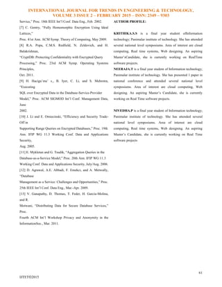 INTERNATIONAL JOURNAL FOR TRENDS IN ENGINEERING & TECHNOLOGY,
VOLUME 3 ISSUE 2 – FEBRUARY 2015 – ISSN: 2349 – 9303
61
IJTET©2015
Service,” Proc. 18th IEEE Int’l Conf. Data Eng., Feb. 2002.
[7] C. Gentry, “Fully Homomorphic Encryption Using Ideal
Lattices,”
Proc. 41st Ann. ACM Symp. Theory of Computing, May 2009.
[8] R.A. Popa, C.M.S. Redfield, N. Zeldovich, and H.
Balakrishnan,
“CryptDB: Protecting Confidentiality with Encrypted Query
Processing,” Proc. 23rd ACM Symp. Operating Systems
Principles,
Oct. 2011.
[9] H. Hacigu¨mu¨ s¸, B. Iyer, C. Li, and S. Mehrotra,
“Executing
SQL over Encrypted Data in the Database-Service-Provider
Model,” Proc. ACM SIGMOD Int’l Conf. Management Data,
June
2002.
[10] J. Li and E. Omiecinski, “Efficiency and Security Trade-
Off in
Supporting Range Queries on Encrypted Databases,” Proc. 19th
Ann. IFIP WG 11.3 Working Conf. Data and Applications
Security,
Aug. 2005.
[11] E. Mykletun and G. Tsudik, “Aggregation Queries in the
Database-as-a-Service Model,” Proc. 20th Ann. IFIP WG 11.3
Working Conf. Data and Applications Security, July/Aug. 2006.
[12] D. Agrawal, A.E. Abbadi, F. Emekci, and A. Metwally,
“Database
Management as a Service: Challenges and Opportunities,” Proc.
25th IEEE Int’l Conf. Data Eng., Mar.-Apr. 2009.
[13] V. Ganapathy, D. Thomas, T. Feder, H. Garcia-Molina,
and R.
Motwani, “Distributing Data for Secure Database Services,”
Proc.
Fourth ACM Int’l Workshop Privacy and Anonymity in the
InformationSoc., Mar. 2011.
AUTHOR PROFILE:
KRITHIKA.S.S is a final year student ofInformation
technology; Panimalar institute of technology. She has attended
several national level symposiums. Area of interest are cloud
computing, Real time systems, Web designing. An aspiring
Master’sCandidate, she is currently working on RealTime
software projects.
NEERAJA.T is a final year student of Information technology;
Panimalar institute of technology. She has presented 1 paper in
national conference and attended several national level
symposiums. Area of interest are cloud computing, Web
designing. An aspiring Master’s Candidate, she is currently
working on Real Time software projects.
NIVEDHA.P is a final year student of Information technology;
Panimalar institute of technology. She has attended several
national level symposiums. Area of interest are cloud
computing, Real time systems, Web designing. An aspiring
Master’s Candidate, she is currently working on Real Time
software projects
 