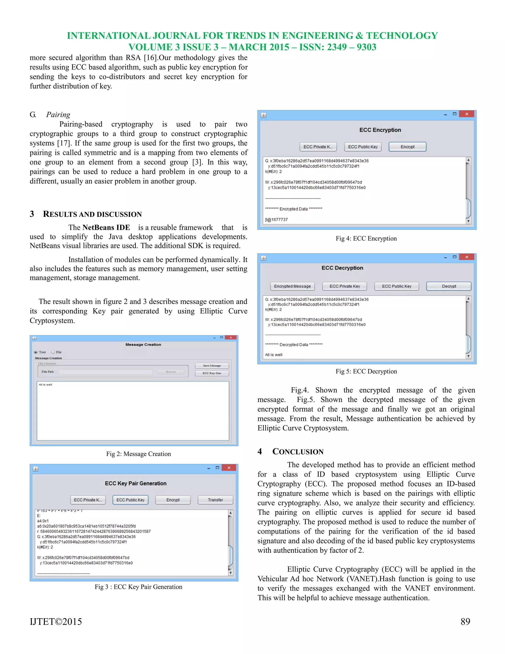 INTERNATIONAL JOURNAL FOR TRENDS IN ENGINEERING & TECHNOLOGY
VOLUME 3 ISSUE 3 – MARCH 2015 – ISSN: 2349 – 9303
IJTET©2015 89
more secured algorithm than RSA [16].Our methodology gives the
results using ECC based algorithm, such as public key encryption for
sending the keys to co-distributors and secret key encryption for
further distribution of key.
G. Pairing
Pairing-based cryptography is used to pair two
cryptographic groups to a third group to construct cryptographic
systems [17]. If the same group is used for the first two groups, the
pairing is called symmetric and is a mapping from two elements of
one group to an element from a second group [3]. In this way,
pairings can be used to reduce a hard problem in one group to a
different, usually an easier problem in another group.
3 RESULTS AND DISCUSSION
The NetBeans IDE is a reusable framework that is
used to simplify the Java desktop applications developments.
NetBeans visual libraries are used. The additional SDK is required.
Installation of modules can be performed dynamically. It
also includes the features such as memory management, user setting
management, storage management.
The result shown in figure 2 and 3 describes message creation and
its corresponding Key pair generated by using Elliptic Curve
Cryptosystem.
Fig 2: Message Creation
Fig 3 : ECC Key Pair Generation
Fig 4: ECC Encryption
Fig 5: ECC Decryption
Fig.4. Shown the encrypted message of the given
message. Fig.5. Shown the decrypted message of the given
encrypted format of the message and finally we got an original
message. From the result, Message authentication be achieved by
Elliptic Curve Cryptosystem.
4 CONCLUSION
The developed method has to provide an efficient method
for a class of ID based cryptosystem using Elliptic Curve
Cryptography (ECC). The proposed method focuses an ID-based
ring signature scheme which is based on the pairings with elliptic
curve cryptography. Also, we analyze their security and efficiency.
The pairing on elliptic curves is applied for secure id based
cryptography. The proposed method is used to reduce the number of
computations of the pairing for the verification of the id based
signature and also decoding of the id based public key cryptosystems
with authentication by factor of 2.
Elliptic Curve Cryptography (ECC) will be applied in the
Vehicular Ad hoc Network (VANET).Hash function is going to use
to verify the messages exchanged with the VANET environment.
This will be helpful to achieve message authentication.
 