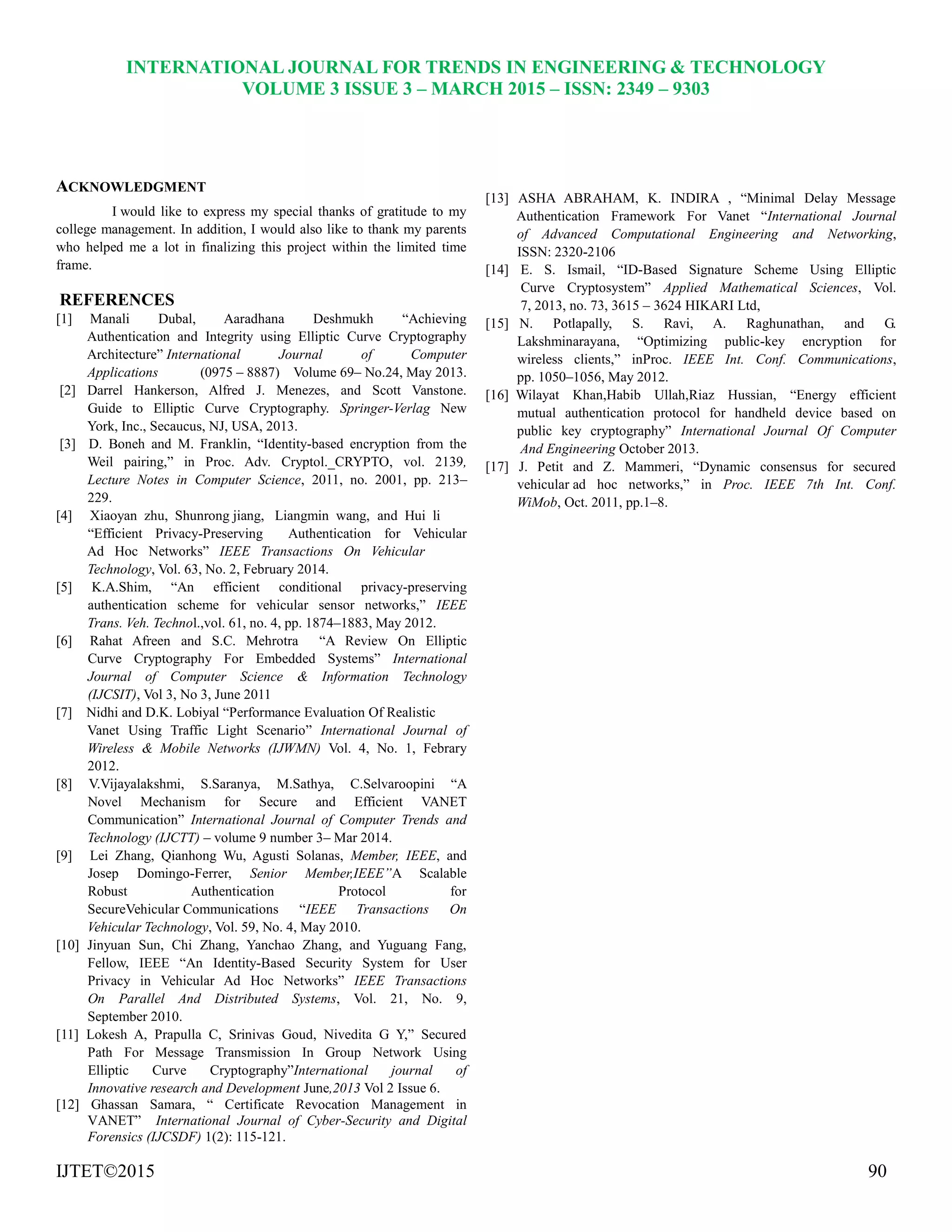 INTERNATIONAL JOURNAL FOR TRENDS IN ENGINEERING & TECHNOLOGY
VOLUME 3 ISSUE 3 – MARCH 2015 – ISSN: 2349 – 9303
IJTET©2015 90
ACKNOWLEDGMENT
I would like to express my special thanks of gratitude to my
college management. In addition, I would also like to thank my parents
who helped me a lot in finalizing this project within the limited time
frame.
REFERENCES
[1] Manali Dubal, Aaradhana Deshmukh ―Achieving
Authentication and Integrity using Elliptic Curve Cryptography
Architecture‖ International Journal of Computer
Applications (0975 – 8887) Volume 69– No.24, May 2013.
[2] Darrel Hankerson, Alfred J. Menezes, and Scott Vanstone.
Guide to Elliptic Curve Cryptography. Springer-Verlag New
York, Inc., Secaucus, NJ, USA, 2013.
[3] D. Boneh and M. Franklin, ―Identity-based encryption from the
Weil pairing,‖ in Proc. Adv. Cryptol._CRYPTO, vol. 2139,
Lecture Notes in Computer Science, 2011, no. 2001, pp. 213–
229.
[4] Xiaoyan zhu, Shunrong jiang, Liangmin wang, and Hui li
―Efficient Privacy-Preserving Authentication for Vehicular
Ad Hoc Networks‖ IEEE Transactions On Vehicular
Technology, Vol. 63, No. 2, February 2014.
[5] K.A.Shim, ―An efficient conditional privacy-preserving
authentication scheme for vehicular sensor networks,‖ IEEE
Trans. Veh. Technol.,vol. 61, no. 4, pp. 1874–1883, May 2012.
[6] Rahat Afreen and S.C. Mehrotra ―A Review On Elliptic
Curve Cryptography For Embedded Systems‖ International
Journal of Computer Science & Information Technology
(IJCSIT), Vol 3, No 3, June 2011
[7] Nidhi and D.K. Lobiyal ―Performance Evaluation Of Realistic
Vanet Using Traffic Light Scenario‖ International Journal of
Wireless & Mobile Networks (IJWMN) Vol. 4, No. 1, Febrary
2012.
[8] V.Vijayalakshmi, S.Saranya, M.Sathya, C.Selvaroopini ―A
Novel Mechanism for Secure and Efficient VANET
Communication‖ International Journal of Computer Trends and
Technology (IJCTT) – volume 9 number 3– Mar 2014.
[9] Lei Zhang, Qianhong Wu, Agusti Solanas, Member, IEEE, and
Josep Domingo-Ferrer, Senior Member,IEEE”A Scalable
Robust Authentication Protocol for
SecureVehicular Communications ―IEEE Transactions On
Vehicular Technology, Vol. 59, No. 4, May 2010.
[10] Jinyuan Sun, Chi Zhang, Yanchao Zhang, and Yuguang Fang,
Fellow, IEEE ―An Identity-Based Security System for User
Privacy in Vehicular Ad Hoc Networks‖ IEEE Transactions
On Parallel And Distributed Systems, Vol. 21, No. 9,
September 2010.
[11] Lokesh A, Prapulla C, Srinivas Goud, Nivedita G Y,‖ Secured
Path For Message Transmission In Group Network Using
Elliptic Curve Cryptography‖International journal of
Innovative research and Development June,2013 Vol 2 Issue 6.
[12] Ghassan Samara, ― Certificate Revocation Management in
VANET‖ International Journal of Cyber-Security and Digital
Forensics (IJCSDF) 1(2): 115-121.
[13] ASHA ABRAHAM, K. INDIRA , ―Minimal Delay Message
Authentication Framework For Vanet ―International Journal
of Advanced Computational Engineering and Networking,
ISSN: 2320-2106
[14] E. S. Ismail, ―ID-Based Signature Scheme Using Elliptic
Curve Cryptosystem‖ Applied Mathematical Sciences, Vol.
7, 2013, no. 73, 3615 – 3624 HIKARI Ltd,
[15] N. Potlapally, S. Ravi, A. Raghunathan, and G.
Lakshminarayana, ―Optimizing public-key encryption for
wireless clients,‖ inProc. IEEE Int. Conf. Communications,
pp. 1050–1056, May 2012.
[16] Wilayat Khan,Habib Ullah,Riaz Hussian, ―Energy efficient
mutual authentication protocol for handheld device based on
public key cryptography‖ International Journal Of Computer
And Engineering October 2013.
[17] J. Petit and Z. Mammeri, ―Dynamic consensus for secured
vehicular ad hoc networks,‖ in Proc. IEEE 7th Int. Conf.
WiMob, Oct. 2011, pp.1–8.
 