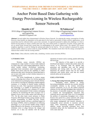 INTERNATIONAL JOURNAL FOR TRENDS IN ENGINEERING & TECHNOLOGY
VOLUME 3 ISSUE 2 – FEBRUARY 2015 – ISSN: 2349 – 9303
IJTET©2015 82
Anchor Point Based Data Gathering with
Energy Provisioning In Wireless Rechargeable
Sensor Network
Shanthi.A.M1
SVS College of Engineering,Computer Science
and Engineering
shanthi0191@gmail.com
M.Nakkeeran2
SVS College of Engineering,Computer Science
and Engineering
nareeksm@gmail.com
Abstract: Several studies have demonstrated in Wireless Sensor Network for reducing the energy consumption of nodes
However, these beniﬁts are dependent on the path taken by the SenCar, particularly in delay-sensitive applications, as all
sensed data must be collected within a given time constraint. An approach proposed to address this challenge is to form a
hybrid moving pattern in which a mobile-sink node only visits anchor points, as opposed to all nodes. Sensor nodes that
are no anchor point forward their sensed data via multihopping to the nearest anchor point. The optimal TSP nearest
neighbour algorithm is used for finding the optimal path taken by the SenCar . The new method is proposed for energy
transfer mobile collector to sensor nodes by using WerMDG. The simulation result show that the energy consumption is
reduced when comber with the existing method.
Index Terms—Data collection, mobile sinks, scheduling, wireless sensor networks (WSNs).
I .INTRODUCTION
Wireless sensor networks (WSNs) are
composed of a large number of sensor nodes deployed
in a field. They have wide ranging applications, some of
which include military environment monitoring,
agriculture home automation, smart transportation and
health. Each sensor node has the capability to collect
and process data, and to forward any sensed data back to
one or more sink nodes via their wireless transceiver in
a multihop manner.
The recent breakthrough in wireless energy
transfer technology due to Kurs, et al. [6] has opened up
a new dimension to prolonging sensor network lifetime.
It was shown in [6] that by exploiting coupled magnetic
resonance, it is feasible to transfer energy wirelessly
between two coils. Their experiment showed that with
this technology it is capable of transferring 60 watts
with about 40% efficiency over a distance of 2 meters.
Intel has also demonstrated [7] that wireless recharging
is effective for transferring 60 watts of power over a
distance of up to two to three meters with efficiency of
75%. On the other hand, recent advances in Radio
Frequency (RF)-based wireless energy transfer can also
increase sustainability of WSNs [8]–[10]. Clearly,
wireless energy transfer will have a profound impact on
the design of WSNs, which is attributed to its following
advantages: (1) it can provide reliable energy without
being affected by the dynamics of environments; (2) it
eliminates wires or plugs between the charger and
receiver; (3) it does not interfere with the normal
operations of sensors such as sensing, packets delivering
and receiving.
The objective of this paper is to provide a
distributed and adaptive solution that jointly selects the
sensors to be recharged, finds the optimal data
generating and uploading rates and the optimal
scheduling and routing paths for each node, and
determines the optimal sojourn time for the mobile
collectorat each anchor point, such that the overall
network utility can be maximized.
II.RELATED WORK
A. Energy Harvesting Networks and Data Collection
Prolonging sensor lifetime in energy
harvesting/rechargeable networks has recently attracted
considerable attention in the wireless networking
research community. In [1], [2], the authors proposed
solutions for fair and high throughput data extraction in
the presence of renewable energy sources, which aims
to compute the lexicographically maximum data
collection rate for each node. Chen, et al. [3] considered
the problem of maximizing throughput over a finite-
horizon time period for a sensor network with energy
replenishment. Liu, et al. [7] studied the problem of
joint energy management and resource allocation in
rechargeable sensor networks to maximize network
utility while maintaining perpetual operation. In
addition, energy harvesting techniques have been
considered along with the traditional data collection
with a static data sink.
 