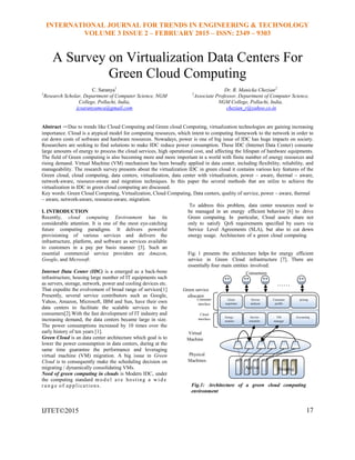 INTERNATIONAL JOURNAL FOR TRENDS IN ENGINEERING & TECHNOLOGY
VOLUME 3 ISSUE 2 – FEBRUARY 2015 – ISSN: 2349 – 9303
A Survey on Virtualization Data Centers For
Green Cloud Computing
C. Saranya1
1
Research Scholar, Department of Computer Science, NGM
College, Pollachi, India,
jcsaranyamca@gmail.com
Dr. R. Manicka Chezian2
2
Associate Professor, Department of Computer Science,
NGM College, Pollachi, India,
chezian_r@yahoo.co.in
Abstract —Due to trends like Cloud Computing and Green cloud Computing, virtualization technologies are gaining increasing
importance. Cloud is a atypical model for computing resources, which intent to computing framework to the network in order to
cut down costs of software and hardware resources. Nowadays, power is one of big issue of IDC has huge impacts on society.
Researchers are seeking to find solutions to make IDC reduce power consumption. These IDC (Internet Data Center) consume
large amounts of energy to process the cloud services, high operational cost, and affecting the lifespan of hardware equipments.
The field of Green computing is also becoming more and more important in a world with finite number of energy resources and
rising demand. Virtual Machine (VM) mechanism has been broadly applied in data center, including flexibility, reliability, and
manageability. The research survey presents about the virtualization IDC in green cloud it contains various key features of the
Green cloud, cloud computing, data centers, virtualization, data center with virtualization, power – aware, thermal – aware,
network-aware, resource-aware and migration techniques. In this paper the several methods that are utilze to achieve the
virtualization in IDC in green cloud computing are discussed.
Key words: Green Cloud Computing, Virtualization, Cloud Computing, Data centers, quality of service, power – aware, thermal
– aware, network-aware, resource-aware, migration.
I. INTRODUCTION
Recently, cloud computing Environment has its
considerable attention. It is one of the most eye-catching
future computing paradigms. It delivers powerful
provisioning of various services and delivers the
infrastructure, platform, and software as services available
to customers in a pay per basis manner [3]. Such an
essential commercial service providers are Amazon,
Google, and Microsoft.
Internet Data Center (IDC) is a emerged as a back-bone
infrastructure, housing large number of IT equipments such
as servers, storage, network, power and cooling devices etc.
That expedite the evolvement of broad range of services[1]
Presently, several service contributors such as Google,
Yahoo, Amazon, Microsoft, IBM and Sun, have their own
data centers to facilitate the scalable services to the
consumers[2].With the fast development of IT industry and
increasing demand, the data centers became large in size.
The power consumptions increased by 10 times over the
early history of ten years [1].
Green Cloud is an data center architecture which goal is to
lower the power consumption in data centers, during at the
same time guarantee the performance and leveraging
virtual machine (VM) migration. A big issue in Green
Cloud is to consequently make the scheduling decision on
migrating / dynamically consolidating VMs.
Need of green computing in clouds is Modern IDC, under
the computing standard mo d e l a r e hosting a w i d e
r a n g e of applications.
IJTET©2015
To address this problem, data center resources need to
be managed in an energy efficient behavior [6] to drive
Green computing. In particular, Cloud assets share not
only to satisfy QoS requirements specified by users via
Service Level Agreements (SLA), but also to cut down
energy usage. Architecture of a green cloud computing
Fig: 1 presents the architecture helps for energy efficient
service in Green Cloud infrastructure [7]. There are
essentially four main entities involved:
Fig.1: Architecture of a green cloud computing
environment
17
Active Sleeping
Green
negotiator
……
……
Service
analyzer
Consumer
profile
pricing
Energy
monitor
Service
scheduler
VM
manager
Accounting
Consumer
interface
Cloud
interface
Green service
allocator
Virtual
Machine
Physical
Machines
Consumers
 