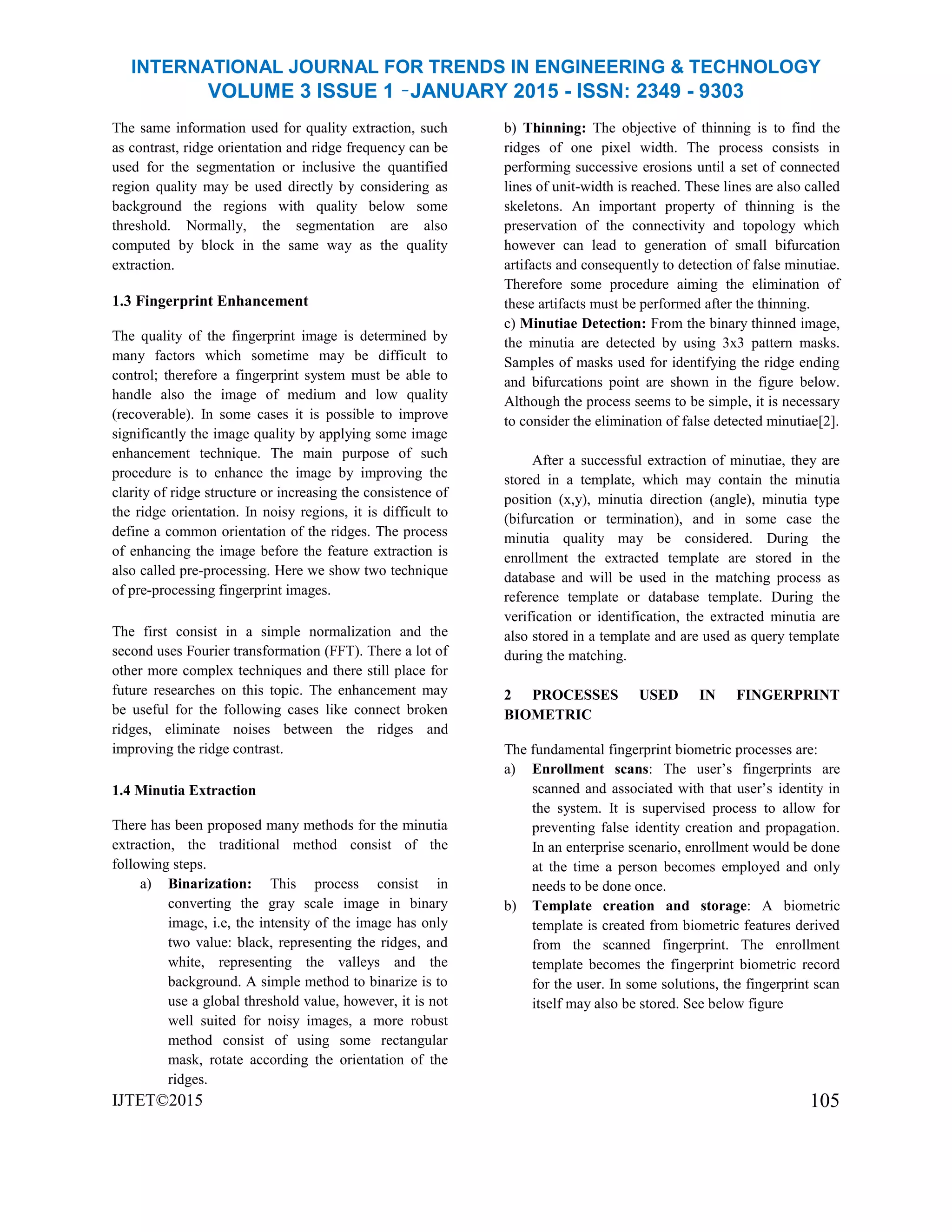 INTERNATIONAL JOURNAL FOR TRENDS IN ENGINEERING & TECHNOLOGY
VOLUME 3 ISSUE 1 –JANUARY 2015 - ISSN: 2349 - 9303
The same information used for quality extraction, such
as contrast, ridge orientation and ridge frequency can be
used for the segmentation or inclusive the quantified
region quality may be used directly by considering as
background the regions with quality below some
threshold. Normally, the segmentation are also
computed by block in the same way as the quality
extraction.
1.3 Fingerprint Enhancement
The quality of the fingerprint image is determined by
many factors which sometime may be difficult to
control; therefore a fingerprint system must be able to
handle also the image of medium and low quality
(recoverable). In some cases it is possible to improve
significantly the image quality by applying some image
enhancement technique. The main purpose of such
procedure is to enhance the image by improving the
clarity of ridge structure or increasing the consistence of
the ridge orientation. In noisy regions, it is difficult to
define a common orientation of the ridges. The process
of enhancing the image before the feature extraction is
also called pre-processing. Here we show two technique
of pre-processing fingerprint images.
The first consist in a simple normalization and the
second uses Fourier transformation (FFT). There a lot of
other more complex techniques and there still place for
future researches on this topic. The enhancement may
be useful for the following cases like connect broken
ridges, eliminate noises between the ridges and
improving the ridge contrast.
1.4 Minutia Extraction
There has been proposed many methods for the minutia
extraction, the traditional method consist of the
following steps.
a) Binarization: This process consist in
converting the gray scale image in binary
image, i.e, the intensity of the image has only
two value: black, representing the ridges, and
white, representing the valleys and the
background. A simple method to binarize is to
use a global threshold value, however, it is not
well suited for noisy images, a more robust
method consist of using some rectangular
mask, rotate according the orientation of the
ridges.
IJTET©2015
b) Thinning: The objective of thinning is to find the
ridges of one pixel width. The process consists in
performing successive erosions until a set of connected
lines of unit-width is reached. These lines are also called
skeletons. An important property of thinning is the
preservation of the connectivity and topology which
however can lead to generation of small bifurcation
artifacts and consequently to detection of false minutiae.
Therefore some procedure aiming the elimination of
these artifacts must be performed after the thinning.
c) Minutiae Detection: From the binary thinned image,
the minutia are detected by using 3x3 pattern masks.
Samples of masks used for identifying the ridge ending
and bifurcations point are shown in the figure below.
Although the process seems to be simple, it is necessary
to consider the elimination of false detected minutiae[2].
After a successful extraction of minutiae, they are
stored in a template, which may contain the minutia
position (x,y), minutia direction (angle), minutia type
(bifurcation or termination), and in some case the
minutia quality may be considered. During the
enrollment the extracted template are stored in the
database and will be used in the matching process as
reference template or database template. During the
verification or identification, the extracted minutia are
also stored in a template and are used as query template
during the matching.
2 PROCESSES USED IN FINGERPRINT
BIOMETRIC
The fundamental fingerprint biometric processes are:
a) Enrollment scans: The user’s fingerprints are
scanned and associated with that user’s identity in
the system. It is supervised process to allow for
preventing false identity creation and propagation.
In an enterprise scenario, enrollment would be done
at the time a person becomes employed and only
needs to be done once.
b) Template creation and storage: A biometric
template is created from biometric features derived
from the scanned fingerprint. The enrollment
template becomes the fingerprint biometric record
for the user. In some solutions, the fingerprint scan
itself may also be stored. See below figure
105
 