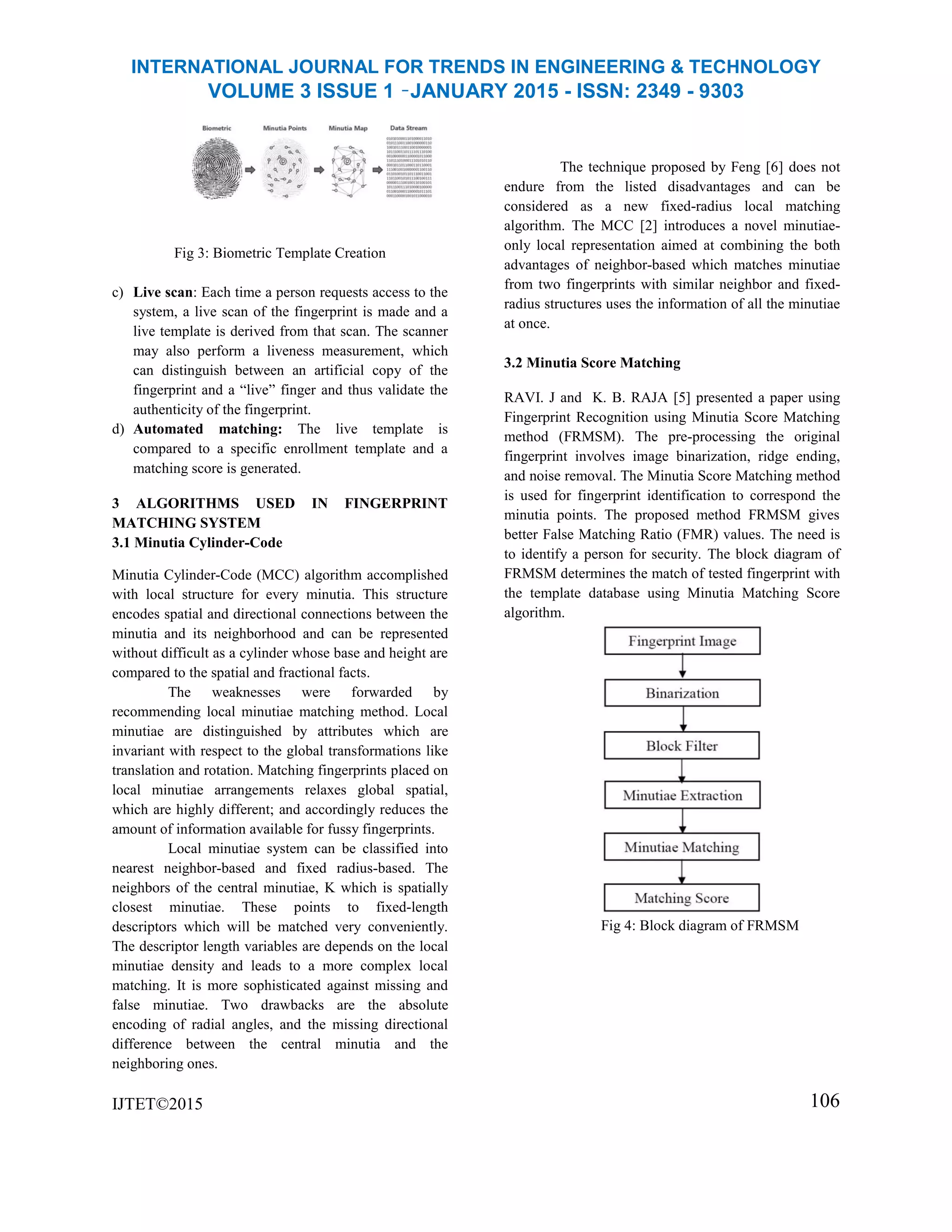 INTERNATIONAL JOURNAL FOR TRENDS IN ENGINEERING & TECHNOLOGY
VOLUME 3 ISSUE 1 –JANUARY 2015 - ISSN: 2349 - 9303
Fig 3: Biometric Template Creation
c) Live scan: Each time a person requests access to the
system, a live scan of the fingerprint is made and a
live template is derived from that scan. The scanner
may also perform a liveness measurement, which
can distinguish between an artificial copy of the
fingerprint and a “live” finger and thus validate the
authenticity of the fingerprint.
d) Automated matching: The live template is
compared to a specific enrollment template and a
matching score is generated.
3 ALGORITHMS USED IN FINGERPRINT
MATCHING SYSTEM
3.1 Minutia Cylinder-Code
Minutia Cylinder-Code (MCC) algorithm accomplished
with local structure for every minutia. This structure
encodes spatial and directional connections between the
minutia and its neighborhood and can be represented
without difficult as a cylinder whose base and height are
compared to the spatial and fractional facts.
The weaknesses were forwarded by
recommending local minutiae matching method. Local
minutiae are distinguished by attributes which are
invariant with respect to the global transformations like
translation and rotation. Matching fingerprints placed on
local minutiae arrangements relaxes global spatial,
which are highly different; and accordingly reduces the
amount of information available for fussy fingerprints.
Local minutiae system can be classified into
nearest neighbor-based and fixed radius-based. The
neighbors of the central minutiae, K which is spatially
closest minutiae. These points to fixed-length
descriptors which will be matched very conveniently.
The descriptor length variables are depends on the local
minutiae density and leads to a more complex local
matching. It is more sophisticated against missing and
false minutiae. Two drawbacks are the absolute
encoding of radial angles, and the missing directional
difference between the central minutia and the
neighboring ones.
IJTET©2015
The technique proposed by Feng [6] does not
endure from the listed disadvantages and can be
considered as a new fixed-radius local matching
algorithm. The MCC [2] introduces a novel minutiae-
only local representation aimed at combining the both
advantages of neighbor-based which matches minutiae
from two fingerprints with similar neighbor and fixed-
radius structures uses the information of all the minutiae
at once.
3.2 Minutia Score Matching
RAVI. J and K. B. RAJA [5] presented a paper using
Fingerprint Recognition using Minutia Score Matching
method (FRMSM). The pre-processing the original
fingerprint involves image binarization, ridge ending,
and noise removal. The Minutia Score Matching method
is used for fingerprint identification to correspond the
minutia points. The proposed method FRMSM gives
better False Matching Ratio (FMR) values. The need is
to identify a person for security. The block diagram of
FRMSM determines the match of tested fingerprint with
the template database using Minutia Matching Score
algorithm.
Fig 4: Block diagram of FRMSM
106
 