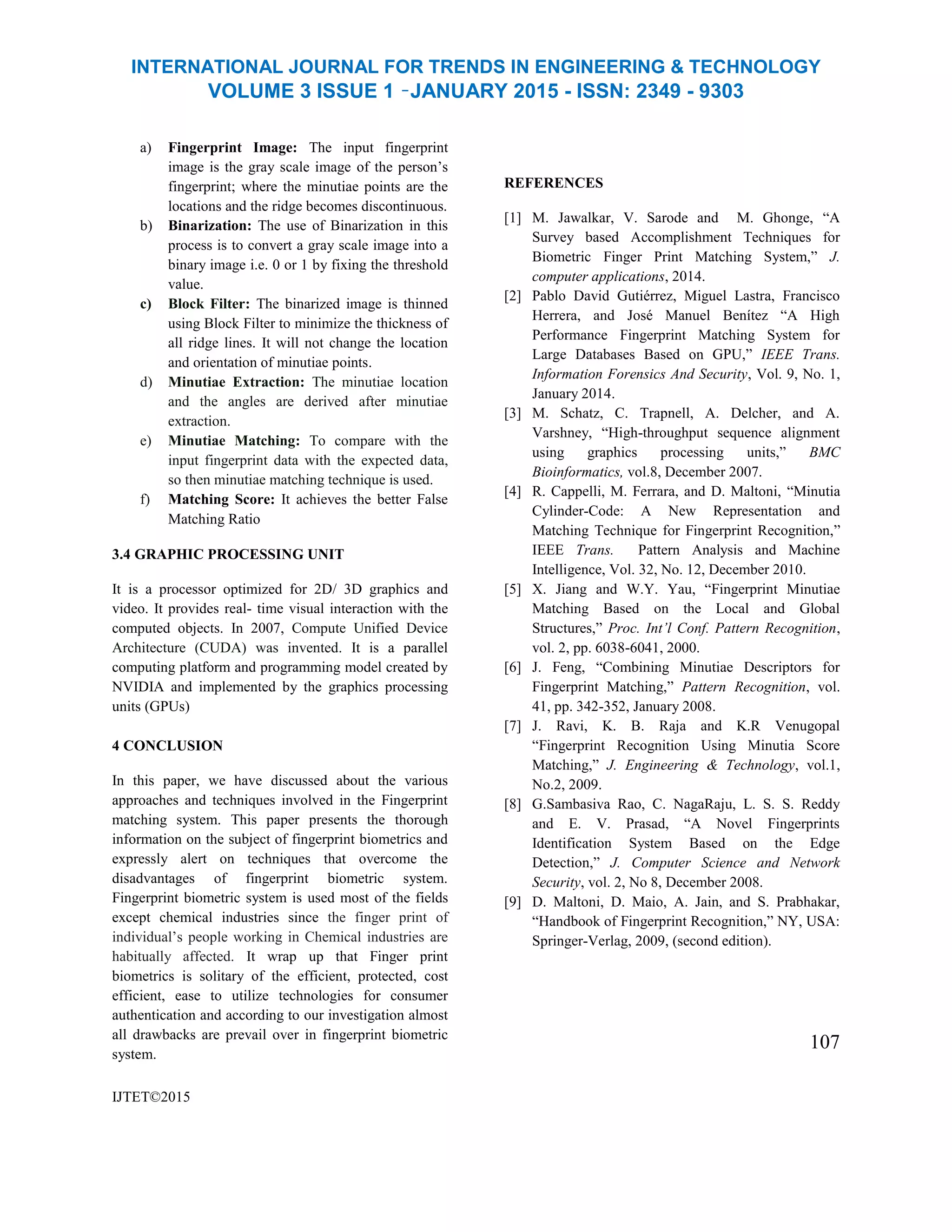 INTERNATIONAL JOURNAL FOR TRENDS IN ENGINEERING & TECHNOLOGY
VOLUME 3 ISSUE 1 –JANUARY 2015 - ISSN: 2349 - 9303
a) Fingerprint Image: The input fingerprint
image is the gray scale image of the person’s
fingerprint; where the minutiae points are the
locations and the ridge becomes discontinuous.
b) Binarization: The use of Binarization in this
process is to convert a gray scale image into a
binary image i.e. 0 or 1 by fixing the threshold
value.
c) Block Filter: The binarized image is thinned
using Block Filter to minimize the thickness of
all ridge lines. It will not change the location
and orientation of minutiae points.
d) Minutiae Extraction: The minutiae location
and the angles are derived after minutiae
extraction.
e) Minutiae Matching: To compare with the
input fingerprint data with the expected data,
so then minutiae matching technique is used.
f) Matching Score: It achieves the better False
Matching Ratio
3.4 GRAPHIC PROCESSING UNIT
It is a processor optimized for 2D/ 3D graphics and
video. It provides real- time visual interaction with the
computed objects. In 2007, Compute Unified Device
Architecture (CUDA) was invented. It is a parallel
computing platform and programming model created by
NVIDIA and implemented by the graphics processing
units (GPUs)
4 CONCLUSION
In this paper, we have discussed about the various
approaches and techniques involved in the Fingerprint
matching system. This paper presents the thorough
information on the subject of fingerprint biometrics and
expressly alert on techniques that overcome the
disadvantages of fingerprint biometric system.
Fingerprint biometric system is used most of the fields
except chemical industries since the finger print of
individual’s people working in Chemical industries are
habitually affected. It wrap up that Finger print
biometrics is solitary of the efficient, protected, cost
efficient, ease to utilize technologies for consumer
authentication and according to our investigation almost
all drawbacks are prevail over in fingerprint biometric
system.
REFERENCES
[1] M. Jawalkar, V. Sarode and M. Ghonge, “A
Survey based Accomplishment Techniques for
Biometric Finger Print Matching System,” J.
computer applications, 2014.
[2] Pablo David Gutiérrez, Miguel Lastra, Francisco
Herrera, and José Manuel Benítez “A High
Performance Fingerprint Matching System for
Large Databases Based on GPU,” IEEE Trans.
Information Forensics And Security, Vol. 9, No. 1,
January 2014.
[3] M. Schatz, C. Trapnell, A. Delcher, and A.
Varshney, “High-throughput sequence alignment
using graphics processing units,” BMC
Bioinformatics, vol.8, December 2007.
[4] R. Cappelli, M. Ferrara, and D. Maltoni, “Minutia
Cylinder-Code: A New Representation and
Matching Technique for Fingerprint Recognition,”
IEEE Trans. Pattern Analysis and Machine
Intelligence, Vol. 32, No. 12, December 2010.
[5] X. Jiang and W.Y. Yau, “Fingerprint Minutiae
Matching Based on the Local and Global
Structures,” Proc. Int’l Conf. Pattern Recognition,
vol. 2, pp. 6038-6041, 2000.
[6] J. Feng, “Combining Minutiae Descriptors for
Fingerprint Matching,” Pattern Recognition, vol.
41, pp. 342-352, January 2008.
[7] J. Ravi, K. B. Raja and K.R Venugopal
“Fingerprint Recognition Using Minutia Score
Matching,” J. Engineering & Technology, vol.1,
No.2, 2009.
[8] G.Sambasiva Rao, C. NagaRaju, L. S. S. Reddy
and E. V. Prasad, “A Novel Fingerprints
Identification System Based on the Edge
Detection,” J. Computer Science and Network
Security, vol. 2, No 8, December 2008.
[9] D. Maltoni, D. Maio, A. Jain, and S. Prabhakar,
“Handbook of Fingerprint Recognition,” NY, USA:
Springer-Verlag, 2009, (second edition).
107
IJTET©2015
 