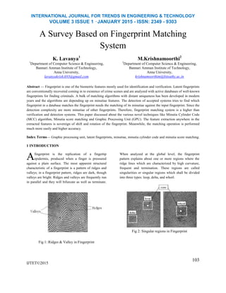 INTERNATIONAL JOURNAL FOR TRENDS IN ENGINEERING & TECHNOLOGY
VOLUME 3 ISSUE 1 –JANUARY 2015 - ISSN: 2349 - 9303
A Survey Based on Fingerprint Matching
System
K. Lavanya1
1
Department of Computer Science & Engineering,
Bannari Amman Institute of Technology,
Anna University,
lavanyakrish.k93@gmail.com
M.Krishnamoorthi2
2
Department of Computer Science & Engineering,
Bannari Amman Institute of Technology,
Anna University,
krishnamoorthim@bitsathy.ac.in
Abstract — Fingerprint is one of the biometric features mostly used for identification and verification. Latent fingerprints
are conventionally recovered coming in to existence of crime scenes and are analyzed with active databases of well-known
fingerprints for finding criminals. A bulk of matching algorithms with distant uniqueness has been developed in modern
years and the algorithms are depending up on minutiae features. The detection of accepted systems tries to find which
fingerprint in a database matches the fingerprint needs the matching of its minutiae against the input fingerprint. Since the
detection complexity are more minutiae of other fingerprints. Therefore, fingerprint matching system is a higher than
verification and detection systems. This paper discussed about the various novel techniques like Minutia Cylinder Code
(MCC) algorithm, Minutia score matching and Graphic Processing Unit (GPU). The feature extraction anywhere in the
extracted features is sovereign of shift and rotation of the fingerprint. Meanwhile, the matching operation is performed
much more easily and higher accuracy.
Index Terms— Graphic processing unit, latent fingerprints, minutiae, minutia cylinder code and minutia score matching.
1 INTRODUCTION
fingerprint is the replication of a fingertip
epidermis, produced when a finger is pressured
against a plain surface. The most apparent structural
characteristic of a fingerprint is a pattern of ridges and
valleys; in a fingerprint pattern, ridges are dark, though
valleys are bright. Ridges and valleys are frequently run
in parallel and they will bifurcate as well as terminate.
When analyzed at the global level, the fingerprint
pattern explains about one or more regions where the
ridge lines which are characterized by high curvature,
frequent and termination. These regions are called
singularities or singular regions which shall be divided
into three types: loop, delta, and whorl.
Fig 1: Ridges & Valley in Fingerprint
IJTET©2015
Fig 2: Singular regions in Fingerprint
103
A
 