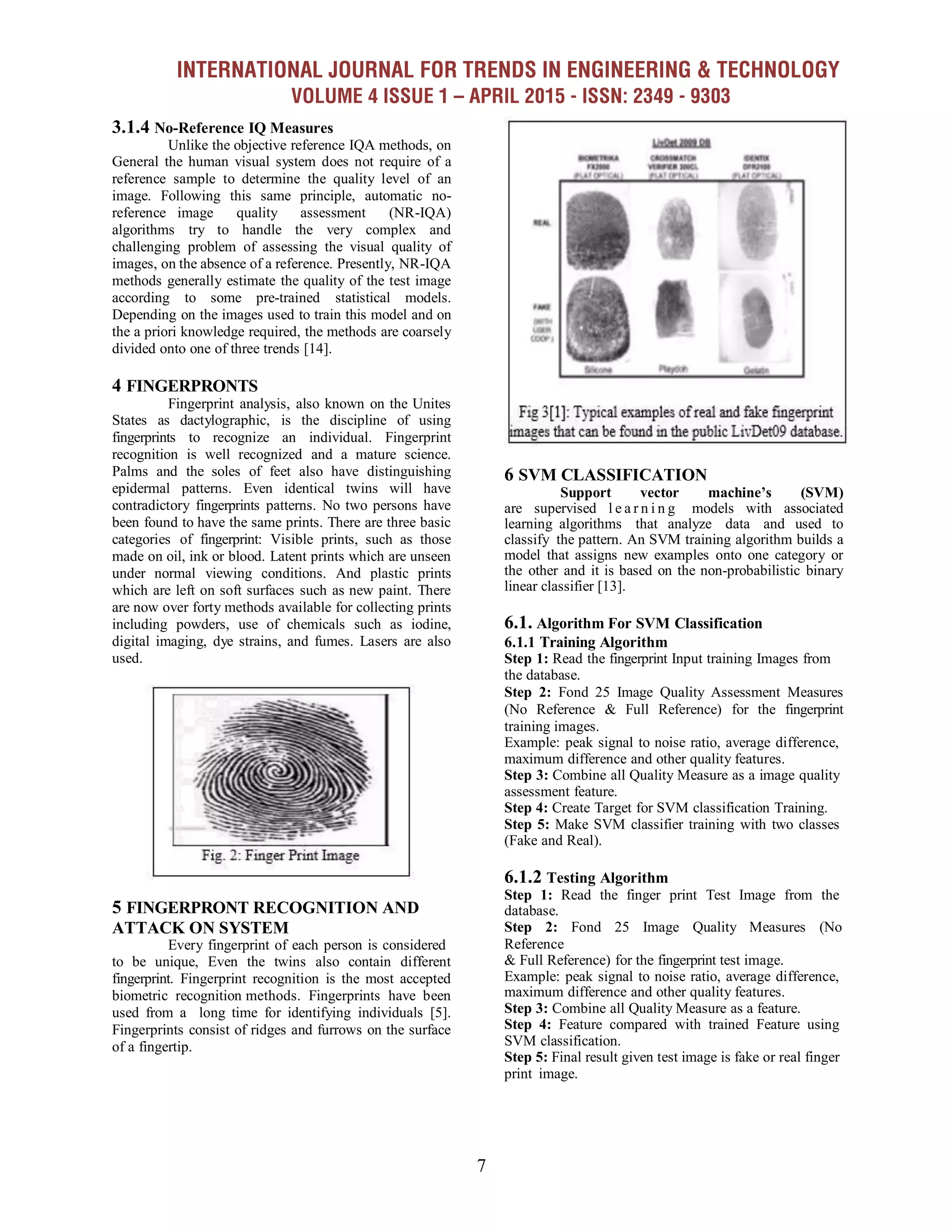 INTERNATIONAL JOURNAL FOR TRENDS IN ENGINEERING & TECHNOLOGY
VOLUME 4 ISSUE 1 – APRIL 2015 - ISSN: 2349 - 9303
7
3.1.4 No-Reference IQ Measures
Unlike the objective reference IQA methods, on
General the human visual system does not require of a
reference sample to determine the quality level of an
image. Following this same principle, automatic no-
reference image quality assessment (NR-IQA)
algorithms try to handle the very complex and
challenging problem of assessing the visual quality of
images, on the absence of a reference. Presently, NR-IQA
methods generally estimate the quality of the test image
according to some pre-trained statistical models.
Depending on the images used to train this model and on
the a priori knowledge required, the methods are coarsely
divided onto one of three trends [14].
4 FINGERPRONTS
Fingerprint analysis, also known on the Unites
States as dactylographic, is the discipline of using
fingerprints to recognize an individual. Fingerprint
recognition is well recognized and a mature science.
Palms and the soles of feet also have distinguishing
epidermal patterns. Even identical twins will have
contradictory fingerprints patterns. No two persons have
been found to have the same prints. There are three basic
categories of fingerprint: Visible prints, such as those
made on oil, ink or blood. Latent prints which are unseen
under normal viewing conditions. And plastic prints
which are left on soft surfaces such as new paint. There
are now over forty methods available for collecting prints
including powders, use of chemicals such as iodine,
digital imaging, dye strains, and fumes. Lasers are also
used.
5 FINGERPRONT RECOGNITION AND
ATTACK ON SYSTEM
Every fingerprint of each person is considered
to be unique, Even the twins also contain different
fingerprint. Fingerprint recognition is the most accepted
biometric recognition methods. Fingerprints have been
used from a long time for identifying individuals [5].
Fingerprints consist of ridges and furrows on the surface
of a fingertip.
6 SVM CLASSIFICATION
Support vector machine’s (SVM)
are supervised l e a r n i n g models with associated
learning algorithms that analyze data and used to
classify the pattern. An SVM training algorithm builds a
model that assigns new examples onto one category or
the other and it is based on the non-probabilistic binary
linear classifier [13].
6.1. Algorithm For SVM Classification
6.1.1 Training Algorithm
Step 1: Read the fingerprint Input training Images from
the database.
Step 2: Fond 25 Image Quality Assessment Measures
(No Reference & Full Reference) for the fingerprint
training images.
Example: peak signal to noise ratio, average difference,
maximum difference and other quality features.
Step 3: Combine all Quality Measure as a image quality
assessment feature.
Step 4: Create Target for SVM classification Training.
Step 5: Make SVM classifier training with two classes
(Fake and Real).
6.1.2 Testing Algorithm
Step 1: Read the finger print Test Image from the
database.
Step 2: Fond 25 Image Quality Measures (No
Reference
& Full Reference) for the fingerprint test image.
Example: peak signal to noise ratio, average difference,
maximum difference and other quality features.
Step 3: Combine all Quality Measure as a feature.
Step 4: Feature compared with trained Feature using
SVM classification.
Step 5: Final result given test image is fake or real finger
print image.
 