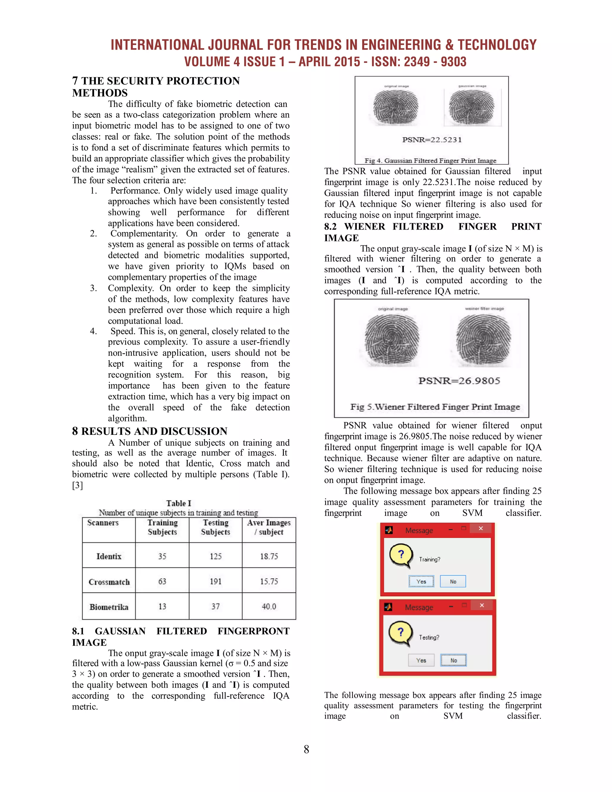 INTERNATIONAL JOURNAL FOR TRENDS IN ENGINEERING & TECHNOLOGY
VOLUME 4 ISSUE 1 – APRIL 2015 - ISSN: 2349 - 9303
8
7 THE SECURITY PROTECTION
METHODS
The difficulty of fake biometric detection can
be seen as a two-class categorization problem where an
input biometric model has to be assigned to one of two
classes: real or fake. The solution point of the methods
is to fond a set of discriminate features which permits to
build an appropriate classifier which gives the probability
of the image ―realism‖ given the extracted set of features.
The four selection criteria are:
1. Performance. Only widely used image quality
approaches which have been consistently tested
showing well performance for different
applications have been considered.
2. Complementarity. On order to generate a
system as general as possible on terms of attack
detected and biometric modalities supported,
we have given priority to IQMs based on
complementary properties of the image
3. Complexity. On order to keep the simplicity
of the methods, low complexity features have
been preferred over those which require a high
computational load.
4. Speed. This is, on general, closely related to the
previous complexity. To assure a user-friendly
non-intrusive application, users should not be
kept waiting for a response from the
recognition system. For this reason, big
importance has been given to the feature
extraction time, which has a very big impact on
the overall speed of the fake detection
algorithm.
8 RESULTS AND DISCUSSION
A Number of unique subjects on training and
testing, as well as the average number of images. It
should also be noted that Identic, Cross match and
biometric were collected by multiple persons (Table I).
[3]
8.1 GAUSSIAN FILTERED FINGERPRONT
IMAGE
The PSNR value obtained for Gaussian filtered input
fingerprint image is only 22.5231.The noise reduced by
Gaussian filtered input fingerprint image is not capable
for IQA technique So wiener filtering is also used for
reducing noise on input fingerprint image.
8.2 WIENER FILTERED FINGER PRINT
IMAGE
The onput gray-scale image I (of size N × M) is
filtered with wiener filtering on order to generate a
smoothed version ˆI . Then, the quality between both
images (I and ˆI) is computed according to the
corresponding full-reference IQA metric.
PSNR value obtained for wiener filtered onput
fingerprint image is 26.9805.The noise reduced by wiener
filtered onput fingerprint image is well capable for IQA
technique. Because wiener filter are adaptive on nature.
So wiener filtering technique is used for reducing noise
on onput fingerprint image.
The following message box appears after finding 25
image quality assessment parameters for training the
fingerprint image on SVM classifier.
The onput gray-scale image I (of size N × M) is
filtered with a low-pass Gaussian kernel (σ = 0.5 and size
3 × 3) on order to generate a smoothed version ˆI . Then,
the quality between both images (I and ˆI) is computed
according to the corresponding full-reference IQA
metric.
The following message box appears after finding 25 image
quality assessment parameters for testing the fingerprint
image on SVM classifier.
 