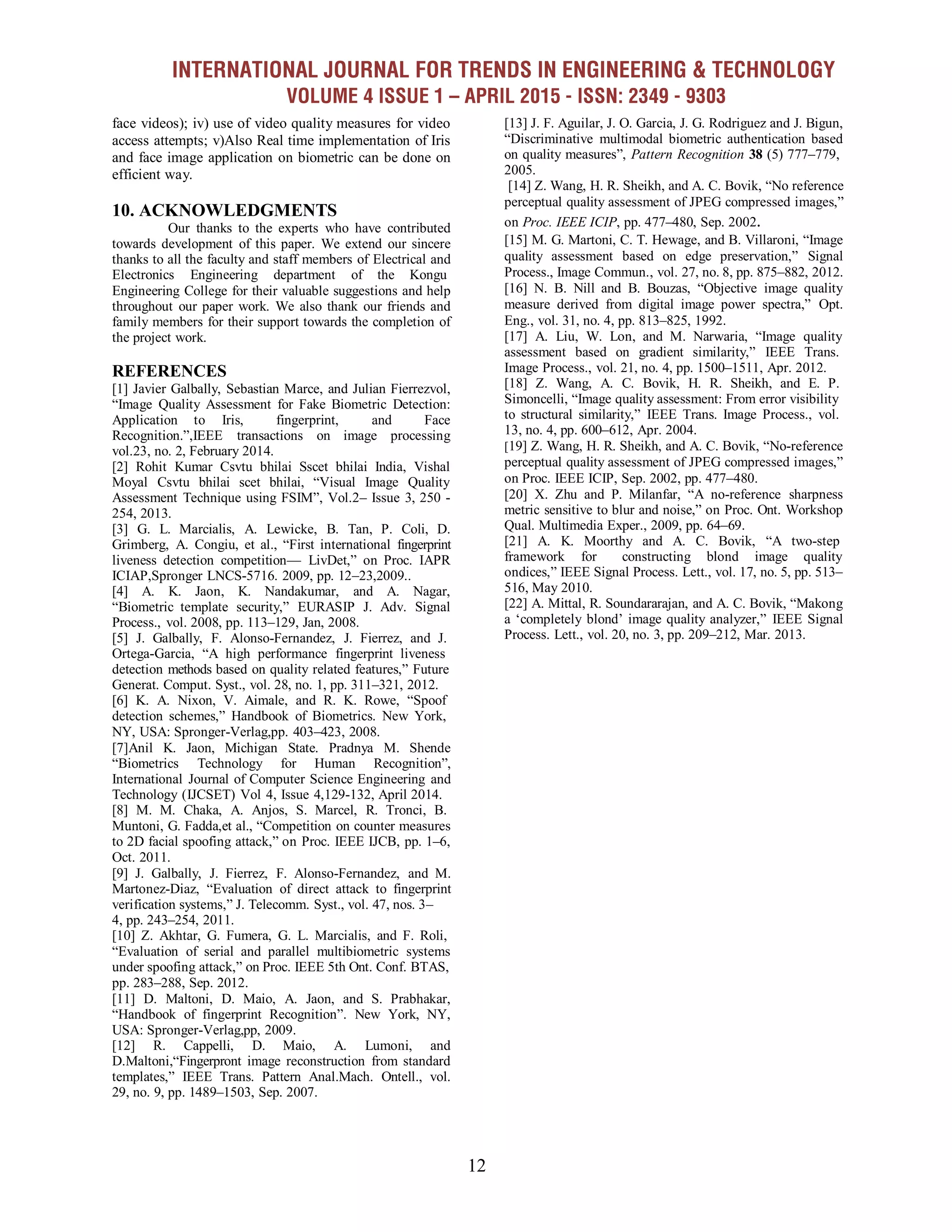 INTERNATIONAL JOURNAL FOR TRENDS IN ENGINEERING & TECHNOLOGY
VOLUME 4 ISSUE 1 – APRIL 2015 - ISSN: 2349 - 9303
12
face videos); iv) use of video quality measures for video
access attempts; v)Also Real time implementation of Iris
and face image application on biometric can be done on
efficient way.
10. ACKNOWLEDGMENTS
Our thanks to the experts who have contributed
towards development of this paper. We extend our sincere
thanks to all the faculty and staff members of Electrical and
Electronics Engineering department of the Kongu
Engineering College for their valuable suggestions and help
throughout our paper work. We also thank our friends and
family members for their support towards the completion of
the project work.
REFERENCES
[1] Javier Galbally, Sebastian Marce, and Julian Fierrezvol,
―Image Quality Assessment for Fake Biometric Detection:
Application to Iris, fingerprint, and Face
Recognition.‖,IEEE transactions on image processing
vol.23, no. 2, February 2014.
[2] Rohit Kumar Csvtu bhilai Sscet bhilai India, Vishal
Moyal Csvtu bhilai scet bhilai, ―Visual Image Quality
Assessment Technique using FSIM‖, Vol.2– Issue 3, 250 -
254, 2013.
[3] G. L. Marcialis, A. Lewicke, B. Tan, P. Coli, D.
Grimberg, A. Congiu, et al., ―First international fingerprint
liveness detection competition— LivDet,‖ on Proc. IAPR
ICIAP,Spronger LNCS-5716. 2009, pp. 12–23,2009..
[4] A. K. Jaon, K. Nandakumar, and A. Nagar,
―Biometric template security,‖ EURASIP J. Adv. Signal
Process., vol. 2008, pp. 113–129, Jan, 2008.
[5] J. Galbally, F. Alonso-Fernandez, J. Fierrez, and J.
Ortega-Garcia, ―A high performance fingerprint liveness
detection methods based on quality related features,‖ Future
Generat. Comput. Syst., vol. 28, no. 1, pp. 311–321, 2012.
[6] K. A. Nixon, V. Aimale, and R. K. Rowe, ―Spoof
detection schemes,‖ Handbook of Biometrics. New York,
NY, USA: Spronger-Verlag,pp. 403–423, 2008.
[7]Anil K. Jaon, Michigan State. Pradnya M. Shende
―Biometrics Technology for Human Recognition‖,
International Journal of Computer Science Engineering and
Technology (IJCSET) Vol 4, Issue 4,129-132, April 2014.
[8] M. M. Chaka, A. Anjos, S. Marcel, R. Tronci, B.
Muntoni, G. Fadda,et al., ―Competition on counter measures
to 2D facial spoofing attack,‖ on Proc. IEEE IJCB, pp. 1–6,
Oct. 2011.
[9] J. Galbally, J. Fierrez, F. Alonso-Fernandez, and M.
Martonez-Diaz, ―Evaluation of direct attack to fingerprint
verification systems,‖ J. Telecomm. Syst., vol. 47, nos. 3–
4, pp. 243–254, 2011.
[10] Z. Akhtar, G. Fumera, G. L. Marcialis, and F. Roli,
―Evaluation of serial and parallel multibiometric systems
under spoofing attack,‖ on Proc. IEEE 5th Ont. Conf. BTAS,
pp. 283–288, Sep. 2012.
[11] D. Maltoni, D. Maio, A. Jaon, and S. Prabhakar,
―Handbook of fingerprint Recognition‖. New York, NY,
USA: Spronger-Verlag,pp, 2009.
[12] R. Cappelli, D. Maio, A. Lumoni, and
D.Maltoni,―Fingerpront image reconstruction from standard
templates,‖ IEEE Trans. Pattern Anal.Mach. Ontell., vol.
29, no. 9, pp. 1489–1503, Sep. 2007.
[13] J. F. Aguilar, J. O. Garcia, J. G. Rodriguez and J. Bigun,
―Discriminative multimodal biometric authentication based
on quality measures‖, Pattern Recognition 38 (5) 777–779,
2005.
[14] Z. Wang, H. R. Sheikh, and A. C. Bovik, ―No reference
perceptual quality assessment of JPEG compressed images,‖
on Proc. IEEE ICIP, pp. 477–480, Sep. 2002.
[15] M. G. Martoni, C. T. Hewage, and B. Villaroni, ―Image
quality assessment based on edge preservation,‖ Signal
Process., Image Commun., vol. 27, no. 8, pp. 875–882, 2012.
[16] N. B. Nill and B. Bouzas, ―Objective image quality
measure derived from digital image power spectra,‖ Opt.
Eng., vol. 31, no. 4, pp. 813–825, 1992.
[17] A. Liu, W. Lon, and M. Narwaria, ―Image quality
assessment based on gradient similarity,‖ IEEE Trans.
Image Process., vol. 21, no. 4, pp. 1500–1511, Apr. 2012.
[18] Z. Wang, A. C. Bovik, H. R. Sheikh, and E. P.
Simoncelli, ―Image quality assessment: From error visibility
to structural similarity,‖ IEEE Trans. Image Process., vol.
13, no. 4, pp. 600–612, Apr. 2004.
[19] Z. Wang, H. R. Sheikh, and A. C. Bovik, ―No-reference
perceptual quality assessment of JPEG compressed images,‖
on Proc. IEEE ICIP, Sep. 2002, pp. 477–480.
[20] X. Zhu and P. Milanfar, ―A no-reference sharpness
metric sensitive to blur and noise,‖ on Proc. Ont. Workshop
Qual. Multimedia Exper., 2009, pp. 64–69.
[21] A. K. Moorthy and A. C. Bovik, ―A two-step
framework for constructing blond image quality
ondices,‖ IEEE Signal Process. Lett., vol. 17, no. 5, pp. 513–
516, May 2010.
[22] A. Mittal, R. Soundararajan, and A. C. Bovik, ―Makong
a ‗completely blond‘ image quality analyzer,‖ IEEE Signal
Process. Lett., vol. 20, no. 3, pp. 209–212, Mar. 2013.
 