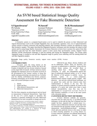 INTERNATIONAL JOURNAL FOR TRENDS IN ENGINEERING & TECHNOLOGY
VOLUME 4 ISSUE 1 – APRIL 2015 - ISSN: 2349 - 9303
5
An SVM based Statistical Image Quality
Assessment for Fake Biometric Detection
S.Vigneshwaran1
PG Scholar
M.Suresh2
Assistant Professor
Dr.R.Meenakumari3
Professor
1
Department of EEE 2
Department of EEE 3
Department of EEE
Kongu Engineering College,
Erode, India
Kongu Engineering College,
Erode, India
Kongu Engineering College,
Erode, India
vignesh11@yahoo.com onfostosuresh@gmail.com oremkay@gmail.com
Abstract
A biometric system is a computer based system a n d is used to identify the person on their behavioral and
logical characteristics such as (for example fingerprint, face, iris, keystroke, signature, voice, etc.).A typical biometric
system consists of feature extraction and matching patterns. But nowadays biometric systems are attacked by using
fake biometric samples. This paper described the fingerprint biometric techniques and also introduce the attack on that
system and by using Image Quality Assessment for Liveness Detection to know how to protect the system from fake
biometrics and also how the multi biometric system is more secure than uni-biometric system. Support Vector
Machine (SVM) classification technique is used for training and testing the fingerprint images. The testing onput
fingerprint image is resulted as real and fake fingerprint image by quality score matching with the training based real
and fake fingerprint samples.
Keywords: Image quality, biometrics security, support vector machine (SVM), liveness
detection.
1 INTRODUCTION
On recent years the rising interest on the
estimation of biometric systems security has led to the
Creation of plentiful and very diverse initiatives focused
on this major field of research. All these initiatives clearly
highlight the importance given by all parties involved on
the development of the systems security to bring this
rapidly emerging technology onto practical use. Currently
used for identity, confirmation and forensic purposes,
biometric technologies can be broadly grouped onto four
areas with several techniques on each:
1. Hands;
2. Heads and face;
3. Other physical characteristics; and
4. Behavioral characteristics.
The first three categories are physiological and are based
on measurement of physical characteristics. Apart from
on the case of a severe tragedy or operation, this
biometrics is generally unaffected over time. Behavioral
characteristics are more susceptible to change and can be
 Author S.Vigneshwaranis currently pursuing a master’s degree
program on Applied electronics on Kongu Engineering College,
PH-9842777847. E-mail:vigneshpsg91@gmail.com
 Co-Authors M.Suresh is currently working as Assistant Professor on
Kongu Engineering College, India,E-mail:onfostosuresh@gmail.com
and R.Meenakumari are working as a Professor on Kongu
Engineering College,Ondia.Email:oremkay@gmail.com.
Affected by age, illness, disease, tiredness and
can be deliberately altered. These are therefore, less
consistent as authenticators or identifiers. Along with the
different threats analyze, the so-called direct or
spoofing attack have forced the biometric
community to study the vulnerabilities against this
type of synthetically produced artifact or try to mimic
the behavior of the genuine to unfairly access the
biometric system. As a coarse comparison,
hardware-based schemes usually present a higher fake
detection rate and also software-based techniques are
on general less costly and less intrusive since their
implementation is obvious to the user. The vast
majority of present protection methods are based on the
properties of a given trait which gives them a much
reduced interoperability, since they may not be
implemented o n recognition s ys t e m s b as ed on
other biometric modalities, or even on the same system
with a dissimilar sensor.
2 LIVENESS DETECTION METHODSS
Liveness detection methods are generally
classified onto two types (see Fig. 1): (I) Software-based
techniques, on this type the fake trait is Detected once the
sample has been acquired with a normal sensor (i.e.,
features used to differentiate between real and fake traits
are extracted from the biometric sample, and not from the
characteristic itself);(II)Hardware-based techniques,
which add some particular device to the sensor on order
to detect Exacting properties of a living feature [1].
Liveness detection techniques use different physiological
properties to differentiate between real and
 