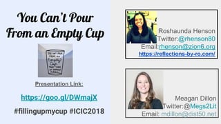 You Can’t Pour
From an Empty Cup
Meagan Dillon
Twitter:@Megs2Lit
Email: mdillon@dist50.net
Roshaunda Henson
Twitter:@rhenson80
Email:rhenson@zion6.org
https://reflections-by-ro.com/
Presentation Link:
https://goo.gl/DWmajX
#fillingupmycup #ICIC2018
 