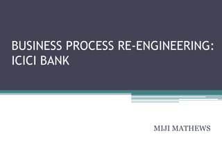 BUSINESS PROCESS RE-ENGINEERING:
ICICI BANK




                      MIJI MATHEWS
 