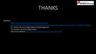 THANKS
SOURCES:
http://www.icicigroupcompanies.com/history.html
http://www.yourarticlelibrary.com/banking/industrial-credit-and-investment-corporation-of-india-icici/23506/
P.C. Tulsian, Business Organisation and Management
T.N. Chabbra, Business Organisation
ICICI Group Website http://www.icicigroupcompanies.com/index.html
 