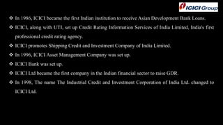  In 1986, ICICI became the first Indian institution to receive Asian Development Bank Loans.
 ICICI, along with UTI, set up Credit Rating Information Services of India Limited, India's first
professional credit rating agency.
 ICICI promotes Shipping Credit and Investment Company of India Limited.
 In 1996, ICICI Asset Management Company was set up.
 ICICI Bank was set up.
 ICICI Ltd became the first company in the Indian financial sector to raise GDR.
 In 1998, The name The Industrial Credit and Investment Corporation of India Ltd. changed to
ICICI Ltd.
 