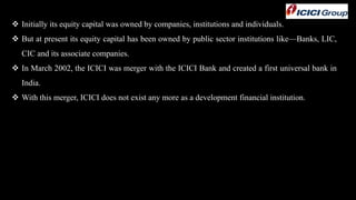  Initially its equity capital was owned by companies, institutions and individuals.
 But at present its equity capital has been owned by public sector institutions like—Banks, LIC,
CIC and its associate companies.
 In March 2002, the ICICI was merger with the ICICI Bank and created a first universal bank in
India.
 With this merger, ICICI does not exist any more as a development financial institution.
 