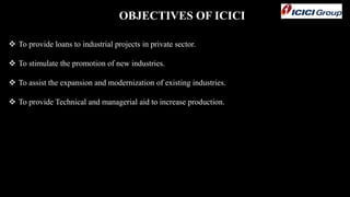 OBJECTIVES OF ICICI
 To provide loans to industrial projects in private sector.
 To stimulate the promotion of new industries.
 To assist the expansion and modernization of existing industries.
 To provide Technical and managerial aid to increase production.
 