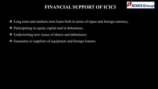 FINANCIAL SUPPORT OF ICICI
 Long term and medium term loans both in terms of rupee and foreign currency.
 Participating in equity capital and in debentures.
 Underwriting new issues of shares and debentures.
 Guarantee to suppliers of equipment and foreign loaners.
 