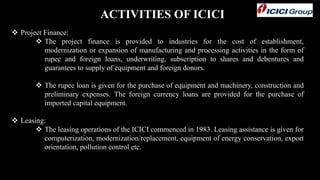 ACTIVITIES OF ICICI
 Project Finance:
 The project finance is provided to industries for the cost of establishment,
modernization or expansion of manufacturing and processing activities in the form of
rupee and foreign loans, underwriting, subscription to shares and debentures and
guarantees to supply of equipment and foreign donors.
 The rupee loan is given for the purchase of equipment and machinery, construction and
preliminary expenses. The foreign currency loans are provided for the purchase of
imported capital equipment.
 Leasing:
 The leasing operations of the ICICI commenced in 1983. Leasing assistance is given for
computerization, modernization/replacement, equipment of energy conservation, export
orientation, pollution control etc.
 