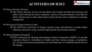 ACTIVITIES OF ICICI
 Project Advisory Services:
 The Project advisory services are provided to the Central and State Governments and
public sector and private sector companies. Advice to the governments is provided on
policy reforms and on value chain analysis and to private sector companies on strategic
management.
 Provision of Foreign Currency Loans:
 The ICICI has a provision of foreign currency loans and advances to enable Indian
Industrial concerns to secure essential capital goods from foreign countries.
 Other Institutions Promoted:
 ICICI promoted the Housing Development Finance Corporation (HDFC) to provide
long-term finance to individuals in middle and lower income groups, co-operations,
etc., for the construction and purchase on ownership basis of residential houses all over
the country.
 
