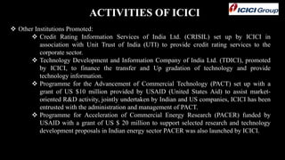 ACTIVITIES OF ICICI
 Other Institutions Promoted:
 Credit Rating Information Services of India Ltd. (CRISIL) set up by ICICI in
association with Unit Trust of India (UTI) to provide credit rating services to the
corporate sector.
 Technology Development and Information Company of India Ltd. (TDICI), promoted
by ICICI, to finance the transfer and Up gradation of technology and provide
technology information.
 Programme for the Advancement of Commercial Technology (PACT) set up with a
grant of US $10 million provided by USAID (United States Aid) to assist market-
oriented R&D activity, jointly undertaken by Indian and US companies, ICICI has been
entrusted with the administration and management of PACT.
 Programme for Acceleration of Commercial Energy Research (PACER) funded by
USAID with a grant of US $ 20 million to support selected research and technology
development proposals in Indian energy sector PACER was also launched by ICICI.
 