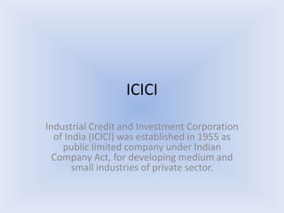 ICICI
Industrial Credit and Investment Corporation
of India (ICICI) was established in 1955 as
public limited company under Indian
Company Act, for developing medium and
small industries of private sector.
 