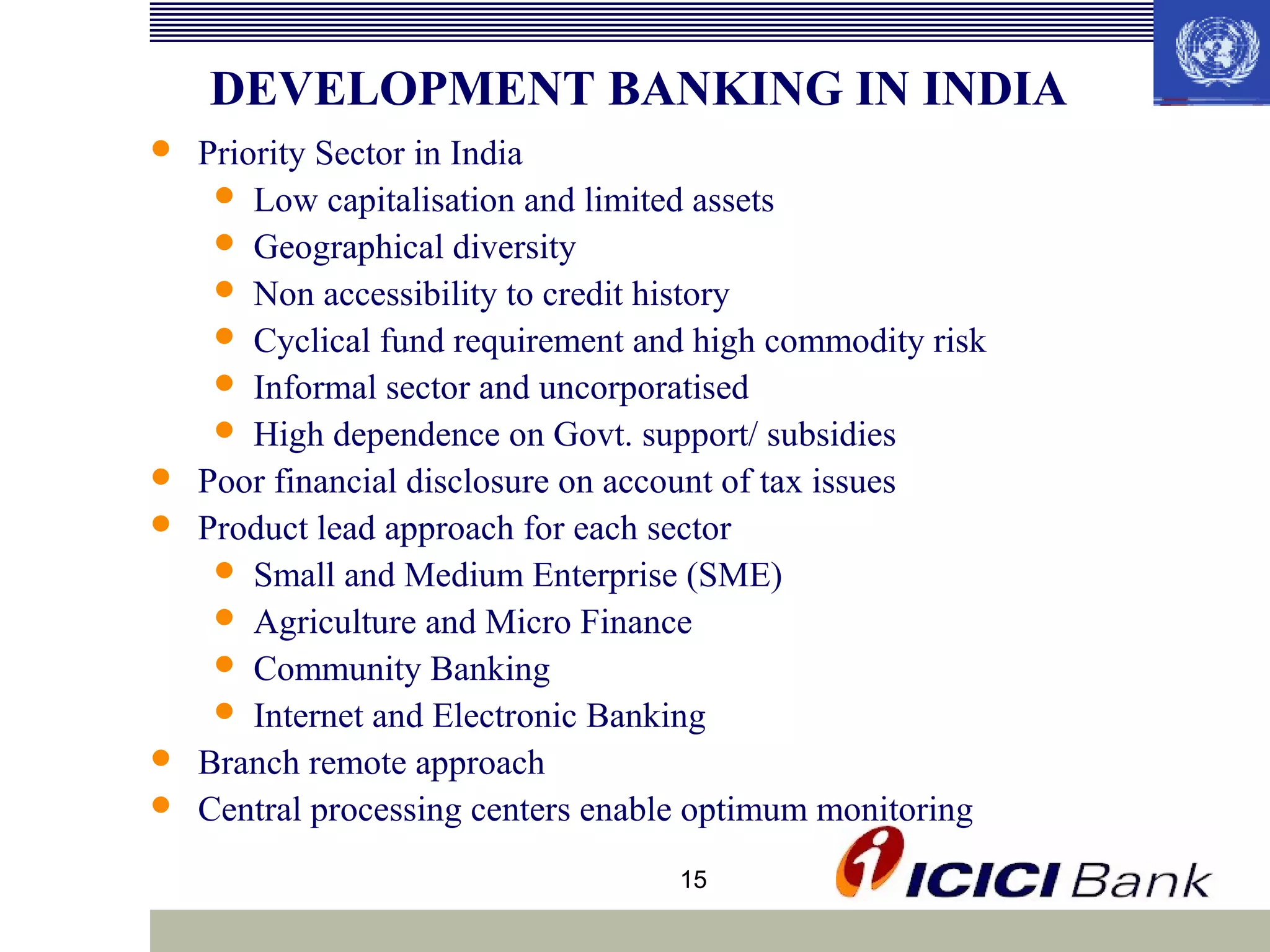 DEVELOPMENT BANKING IN INDIA








Priority Sector in India
 Low capitalisation and limited assets
 Geographical diversity
 Non accessibility to credit history
 Cyclical fund requirement and high commodity risk
 Informal sector and uncorporatised
 High dependence on Govt. support/ subsidies
Poor financial disclosure on account of tax issues
Product lead approach for each sector
 Small and Medium Enterprise (SME)
 Agriculture and Micro Finance
 Community Banking
 Internet and Electronic Banking
Branch remote approach
Central processing centers enable optimum monitoring
15

 